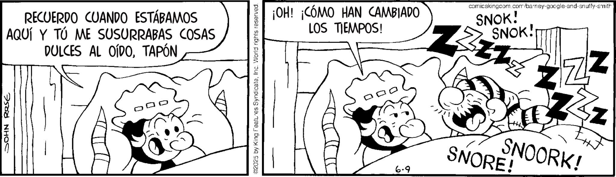 Fiction OCR: JOHN Rese RECUERDO CUANDO ESTÁBAMOS AQUÍ Y TÚ ME SUSURRABAS COSAS DULCES AL OÍDOTAPÓN 02025 by King Features SyndicateInc. World rights reserved. ¡OH! ¡CÓMO HAN CAMBIADO LOS TIEMPOS! 6-9 comicskingcom.com/barney-google-and-snuffy-smith SNOK! SNOK! N ZZZ Z SNOORK! SNORE! JOHN Rese RECUERDO CUANDO ESTÁBAMOS AQUÍ Y TÚ ME SUSURRABAS COSAS DULCES AL OÍDOTAPÓN 02025 by King Features SyndicateInc. World rights reserved . ¡ OH ! ¡ CÓMO HAN CAMBIADO LOS TIEMPOS ! 6-9 comicskingcom.com/barney-google-and-snuffy-smith SNOK ! SNOK ! N ZZZ Z SNOORK ! SNORE !
