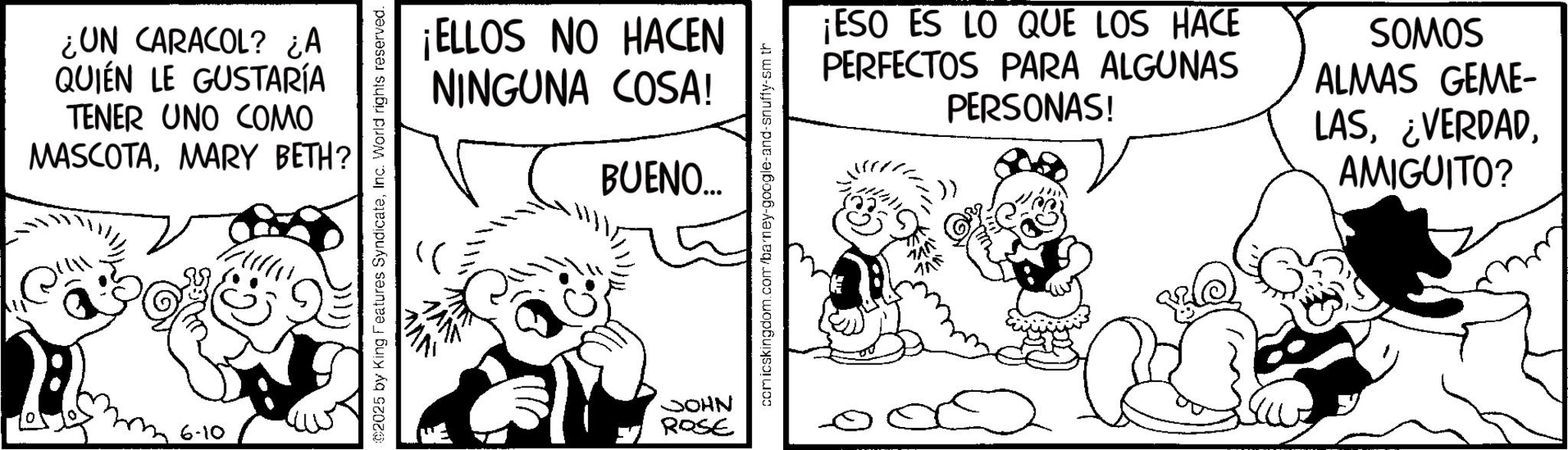 Animation OCR: ¿UN CARACOL? ¿A QUIEN LE GUSTARÍA TENER UNO COMO MASCOTAMARY BETH? 6-10 ¡ELLOS NO HACEN NINGUNA COSA! BUENO... 2025 by King Features SyndicateInc. World rights reserved. NHOC ROSE comicskingdom.com/barney-google-and-snuffy-sm th ¡ESO ES LO QUE LOS HACE PERFECTOS PARA ALGUNAS PERSONAS! SOMOS ALMAS GEME- LASAMIGUITO? 710 ¿ UN CARACOL ? ¿ A QUIEN LE GUSTARÍA TENER UNO COMO MASCOTAMARY BETH ? 6-10 ¡ ELLOS NO HACEN NINGUNA COSA ! BUENO ... 2025 by King Features SyndicateInc. World rights reserved . NHOC ROSE comicskingdom.com/barney-google-and-snuffy-sm th ¡ ESO ES LO QUE LOS HACE PERFECTOS PARA ALGUNAS PERSONAS ! SOMOS ALMAS GEME- LAS¿ VERDADAMIGUITO ? 710