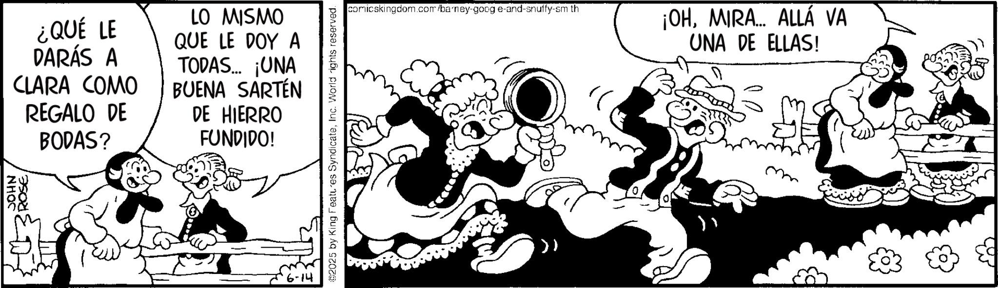 Comic book OCR: JOHN ¿QUÉ LE DARÁS A CLARA COMO REGALO DE BODAS? LO MISMO QUE LE DOY A TODAS... ¡UNA BUENA SARTÉN DE HIERRO FUNDIDO! 6-14 2025 by King Features SyndicateInc. World rights reserved. comicskingdom.com/barney-goog e-and-snuffy-sm th ¡OHMIRA... ALLÁ VA UNA DE ELLAS! JOHN ¿ QUÉ LE DARÁS A CLARA COMO REGALO DE BODAS ? LO MISMO QUE LE DOY A TODAS ... ¡ UNA BUENA SARTÉN DE HIERRO FUNDIDO ! 6-14 2025 by King Features SyndicateInc. World rights reserved . comicskingdom.com/barney-goog e - and - snuffy - sm th ¡ OHMIRA ... ALLÁ VA UNA DE ELLAS !