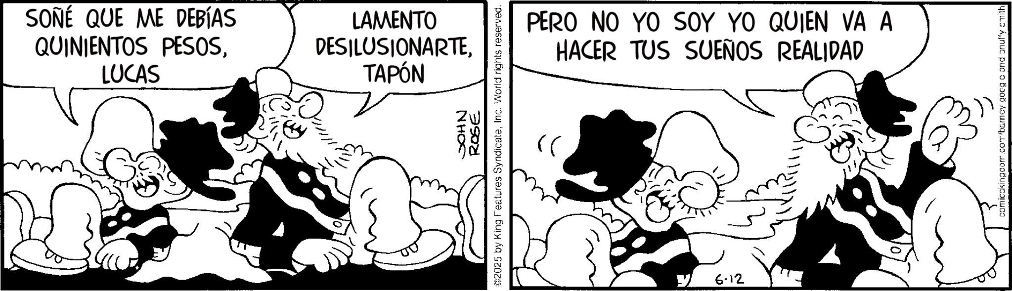 Animated cartoon OCR: SOÑÉ QUE ME DEBÍAS QUINIENTOS PESOSLUCAS LAMENTO DESILUSIONARTETAPÓN NHOC ROSE ©2025 by King Features SyndicateInc. World rights reserved. >> PERO NO YO SOY YO QUIEN VA A HACER TUS SUEÑOS REALIDAD 6-12 comicokingcom.com/barney goog c and onuffy smith SOÑÉ QUE ME DEBÍAS QUINIENTOS PESOSLUCAS LAMENTO DESILUSIONARTETAPÓN NHOC ROSE © 2025 by King Features SyndicateInc. World rights reserved . >> PERO NO YO SOY YO QUIEN VA A HACER TUS SUEÑOS REALIDAD 6-12 comicokingcom.com/barney goog c and onuffy smith