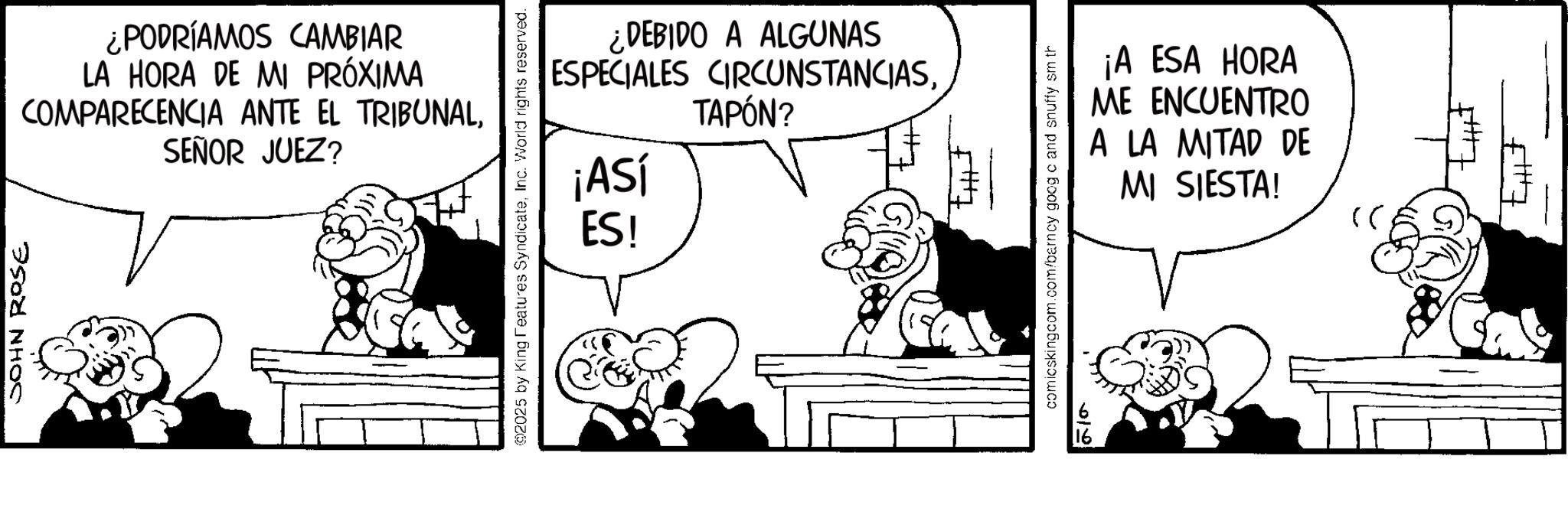 Animation OCR: JOHN ROSE ¿PODRÍAMOS CAMBIAR LA HORA DE MI PRÓXIMA COMPARECENCIA ANTE EL TRIBUNALSEÑOR JUEZ? 2025 by King Features SyndicateInc. World rights reserved. ¿DEBIDO A ALGUNAS ESPECIALES CIRCUNSTANCIAS¡ASÍ ES! TAPÓN? comicskingcom.com/barncy goog c and snuffy sm th 210 ¡A ESA HORA ME ENCUENTRO A LA MITAD DE MI SIESTA! >> JOHN ROSE ¿ PODRÍAMOS CAMBIAR LA HORA DE MI PRÓXIMA COMPARECENCIA ANTE EL TRIBUNALSEÑOR JUEZ ? 2025 by King Features SyndicateInc. World rights reserved . ¿ DEBIDO A ALGUNAS ESPECIALES CIRCUNSTANCIAS¡ ASÍ ES ! TAPÓN ? comicskingcom.com/barncy goog c and snuffy sm th 210 ¡ A ESA HORA ME ENCUENTRO A LA MITAD DE MI SIESTA ! >>
