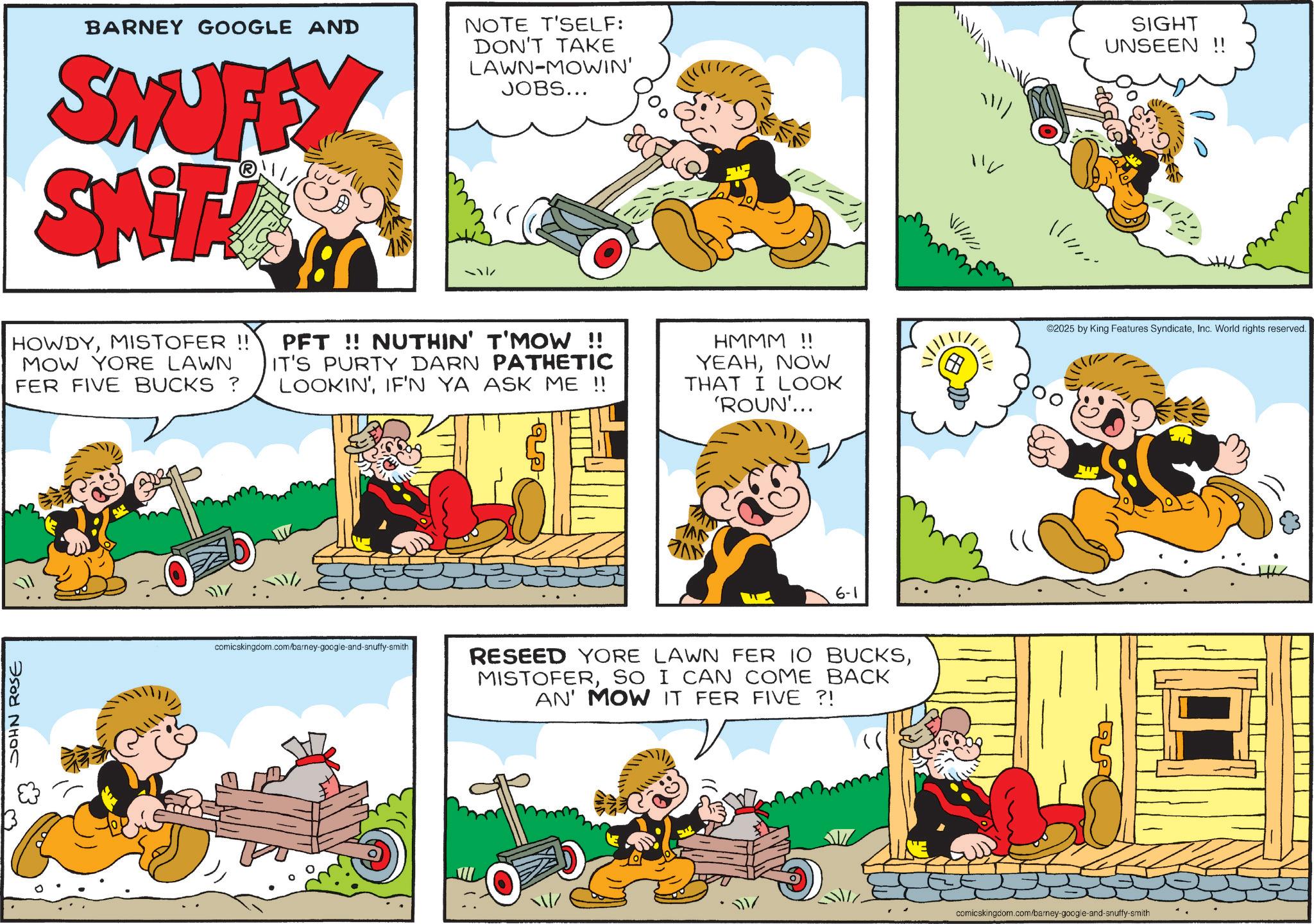 Publication OCR: BARNEY GOOGLE AND SHUFEY SWITZER NOTE T'SELF: DON'T TAKE LAWN MOWIN' JOBS... HOWDYMISTOFER !! MOW YORE LAWN FER FIVE BUCKS ? PFT!! NUTHIN' T'MOW !! IT'S PURTY DARN PATHETIC LOOKIN'IF'N YA ASK ME !! HMMM!! YEAHNOW THAT I LOOK 'ROUN'... JOHN ROSE comicskingdom.com/barney-google-and-snuffy-smith AN 6-1 RESEED YORE LAWN FER 10 BUCKSSO I CAN COME BACK AN' MOW IT FER FIVE ?! (( ? ?? SIGHT UNSEEN !! ©2025 by King Features SyndicateInc. World rights reserved. 0 comicskingdom.com/barney-google-and-snuffy-smith -?? BARNEY GOOGLE AND SHUFEY SWITZER NOTE T'SELF : DON'T TAKE LAWN MOWIN ' JOBS ... HOWDYMISTOFER !! MOW YORE LAWN FER FIVE BUCKS ? PFT !! NUTHIN ' T'MOW !! IT'S PURTY DARN PATHETIC LOOKIN 'IF'N YA ASK ME !! HMMM !! YEAHNOW THAT I LOOK ' ROUN ' ... JOHN ROSE comicskingdom.com/barney-google-and-snuffy-smith AN 6-1 RESEED YORE LAWN FER 10 BUCKSSO I CAN COME BACK AN ' MOW IT FER FIVE ? ! ( ( ? ?? SIGHT UNSEEN !! © 2025 by King Features SyndicateInc. World rights reserved . 0 comicskingdom.com/barney-google-and-snuffy-smith -??