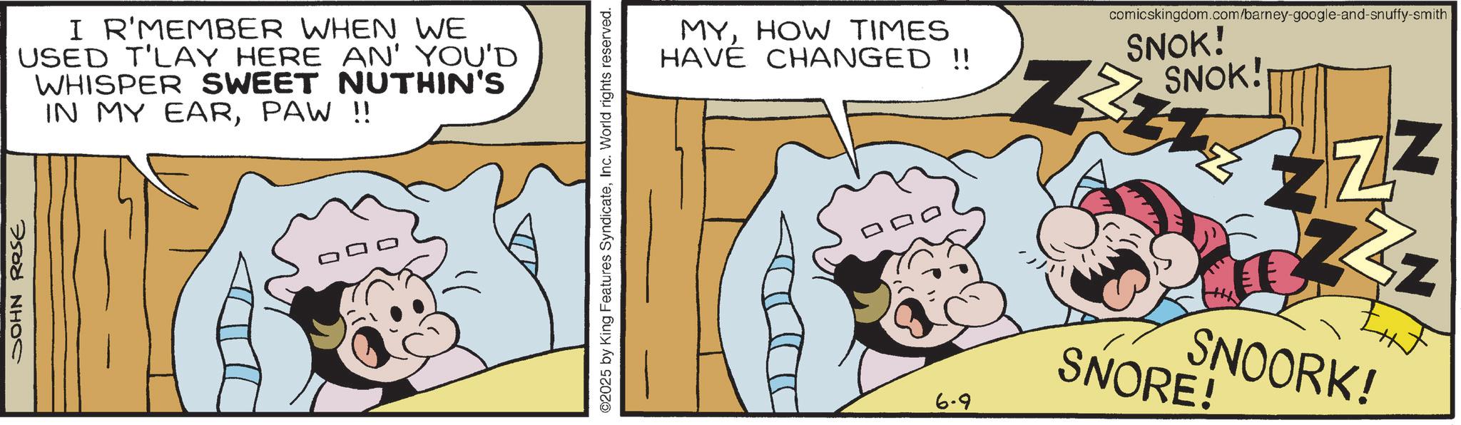 Animated cartoon OCR: JOHN ROSE I R'MEMBER WHEN WE USED T'LAY HERE AN' YOU'D WHISPER SWEET NUTHIN'S IN MY EARPAW !! ©2025 by King Features SyndicateInc. World rights reserved. MYHOW TIMES HAVE CHANGED !! 6-9 comicskingdom.com/barney-google-and-snuffy-smith SNOK! ZZZ SNOK! Z ZZ ZZZ SNOORK! SNORE! JOHN ROSE I R'MEMBER WHEN WE USED T'LAY HERE AN ' YOU'D WHISPER SWEET NUTHIN'S IN MY EARPAW !! © 2025 by King Features SyndicateInc. World rights reserved . MYHOW TIMES HAVE CHANGED !! 6-9 comicskingdom.com/barney-google-and-snuffy-smith SNOK ! ZZZ SNOK ! Z ZZ ZZZ SNOORK ! SNORE !