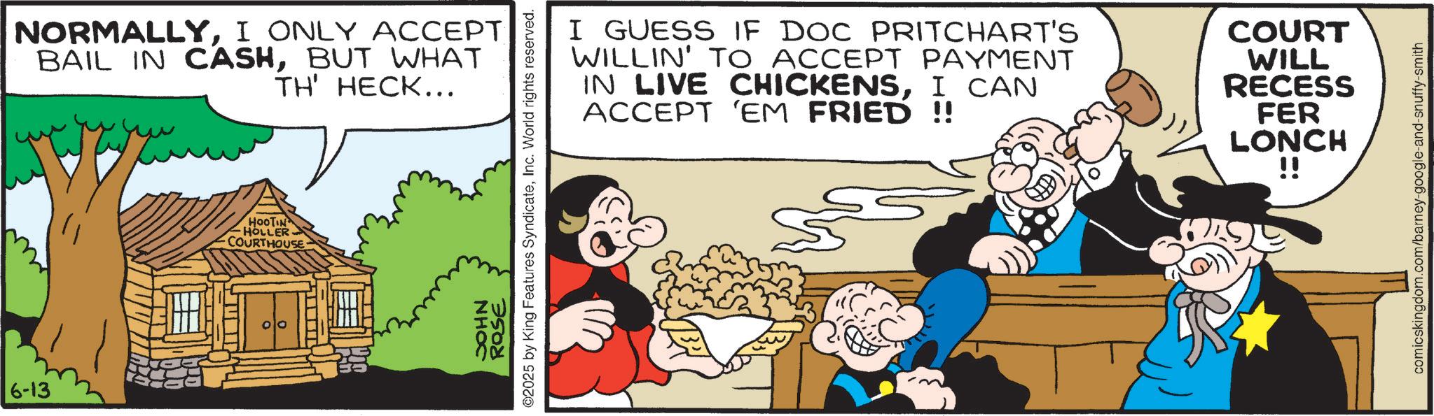 Comic book OCR: 6-13 NORMALLYI ONLY ACCEPT BAIL IN CASHBUT WHAT TH' HECK... HOOTIN HOLLER COURTHOUSE I GUESS IF DOC PRITCHART'S WILLIN' TO ACCEPT PAYMENT IN LIVE CHICKENSI CAN ACCEPT 'EM FRIED !! COURT WILL RECESS FER LONCH !! ROSE ©2025 by King Features SyndicateInc. World rights reserved. NHOC comicskingdom.com/barney-google-and-snuffy-smith 6-13 NORMALLYI ONLY ACCEPT BAIL IN CASHBUT WHAT TH ' HECK ... HOOTIN HOLLER COURTHOUSE I GUESS IF DOC PRITCHART'S WILLIN ' TO ACCEPT PAYMENT IN LIVE CHICKENSI CAN ACCEPT ' EM FRIED !! COURT WILL RECESS FER LONCH !! ROSE © 2025 by King Features SyndicateInc. World rights reserved . NHOC comicskingdom.com/barney-google-and-snuffy-smith