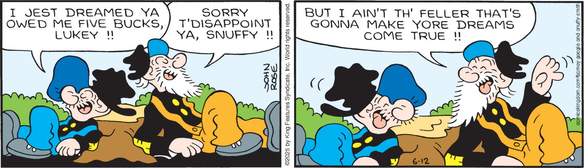 Gesture OCR: I JEST DREAMED YA OWED ME FIVE BUCKSLUKEY!! SORRY T'DISAPPOINT YASNUFFY !! NHOS ROSE ©2025 by King Features SyndicateInc. World rights reserved. BUT I AIN'T TH' FELLER THAT'S GONNA MAKE YORE DREAMS COME TRUE !! "( 6-12 comicskingdom.com/barney-google-and-snuffy-smith I JEST DREAMED YA OWED ME FIVE BUCKSLUKEY !! SORRY T'DISAPPOINT YASNUFFY !! NHOS ROSE © 2025 by King Features SyndicateInc. World rights reserved . BUT I AIN'T TH ' FELLER THAT'S GONNA MAKE YORE DREAMS COME TRUE !! " ( 6-12 comicskingdom.com/barney-google-and-snuffy-smith