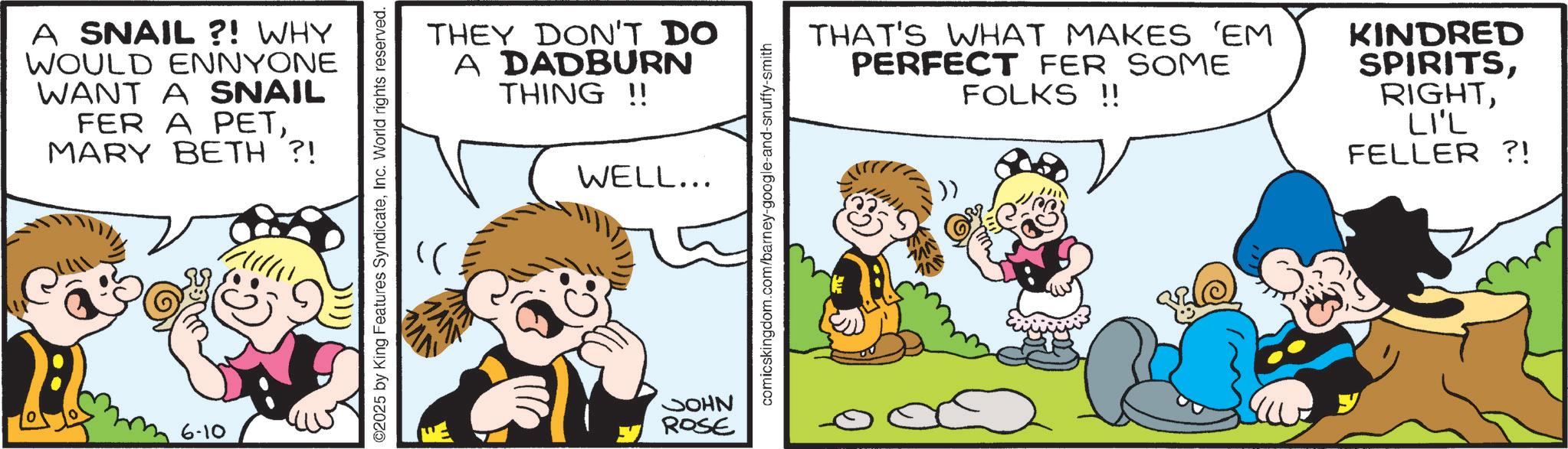 Animated cartoon OCR: A SNAIL ?! WHY WOULD ENNYONE WANT A SNAIL FER A PETMARY BETH ?! 6-10 ©2025 by King Features SyndicateInc. World rights reserved. THEY DON'T DO A DADBURN THING!! WELL... JOHN ROSE comicskingdom.com/barney-google-and-snuffy-smith THAT'S WHAT MAKES 'EM PERFECT FER SOME FOLKS !! KINDRED SPIRITSLI'L FELLER ?! A SNAIL ? ! WHY WOULD ENNYONE WANT A SNAIL FER A PETMARY BETH ? ! 6-10 © 2025 by King Features SyndicateInc. World rights reserved . THEY DON'T DO A DADBURN THING !! WELL ... JOHN ROSE comicskingdom.com/barney-google-and-snuffy-smith THAT'S WHAT MAKES ' EM PERFECT FER SOME FOLKS !! KINDRED SPIRITSLI'L FELLER ? !