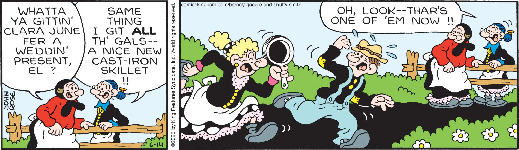 Comics OCR: JOHN ROSEWHATTA YA GITTIN' CLARA JUNE FER A WEDDIN' PRESENTEL ? SAME THING I GIT ALL TH' GALS-- A NICE NEW CAST-IRON SKILLET !! ©2025 by King Features SyndicateInc. World rights reserved. comicskingdom.com/barney-google-and-snuffy-smith OHLOOK--THAR'S ONE OF 'EM NOW !! JOHN ROSEWHATTA YA GITTIN ' CLARA JUNE FER A WEDDIN ' PRESENTEL ? SAME THING I GIT ALL TH ' GALS-- A NICE NEW CAST - IRON SKILLET !! © 2025 by King Features SyndicateInc. World rights reserved . comicskingdom.com/barney-google-and-snuffy-smith OHLOOK -- THAR'S ONE OF ' EM NOW !!