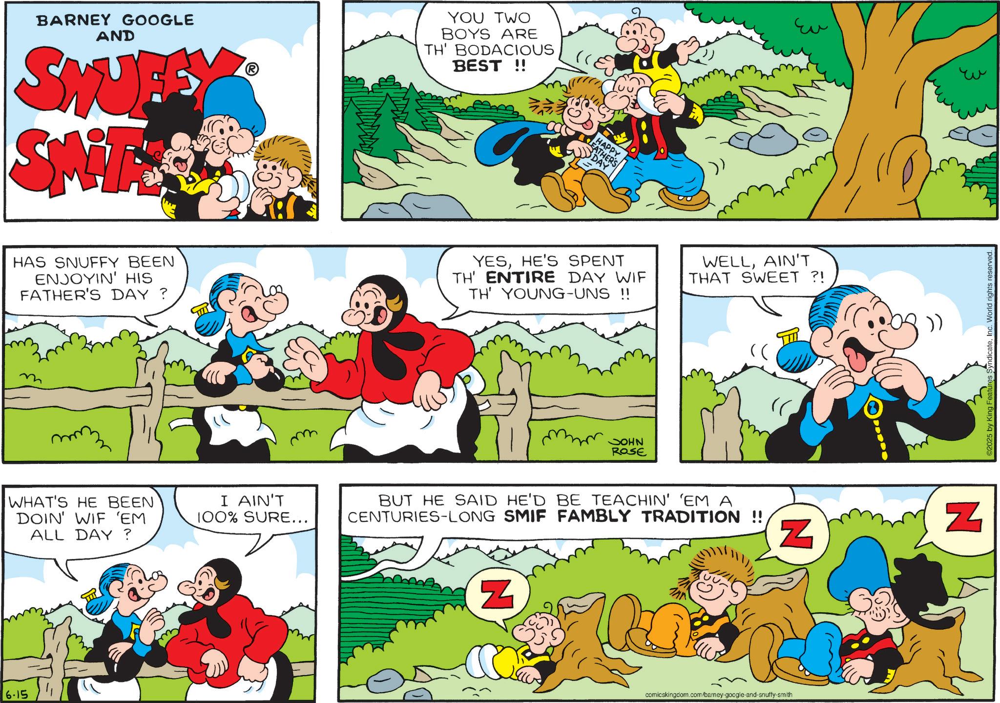 Publication OCR: BARNEY GOOGLE AND SWUFF SNTES YOU TWO BOYS ARE TH' BODACIOUS BEST!! HAS SNUFFY BEEN ENJOYIN' HIS FATHER'S DAY? WHAT'S HE BEEN DOIN' WIF 'EM ALL DAY? I AIN'T 100% SURE... 6.15 LEATHER'S DAY HAPPY Eu YESHE'S SPENT TH' ENTIRE DAY WIF TH' YOUNG-UNS !! WELLAIN'T THAT SWEET ?! JOHN ROSE BUT HE SAID HE'D BE TEACHIN' 'EM A CENTURIES-LONG SMIF FAMBLY TRADITION !! Z Z comicskingdom.com/barney-google-and-snuffy-smith ?? N 2025 by King Features SyndicateInc. World rights reserved. BARNEY GOOGLE AND SWUFF SNTES YOU TWO BOYS ARE TH ' BODACIOUS BEST !! HAS SNUFFY BEEN ENJOYIN ' HIS FATHER'S DAY ? WHAT'S HE BEEN DOIN ' WIF ' EM ALL DAY ? I AIN'T 100 % SURE ... 6.15 LEATHER'S DAY HAPPY Eu YESHE'S SPENT TH ' ENTIRE DAY WIF TH ' YOUNG - UNS !! WELLAIN'T THAT SWEET ? ! JOHN ROSE BUT HE SAID HE'D BE TEACHIN ' ' EM A CENTURIES - LONG SMIF FAMBLY TRADITION !! Z Z comicskingdom.com/barney-google-and-snuffy-smith ?? N 2025 by King Features SyndicateInc. World rights reserved .