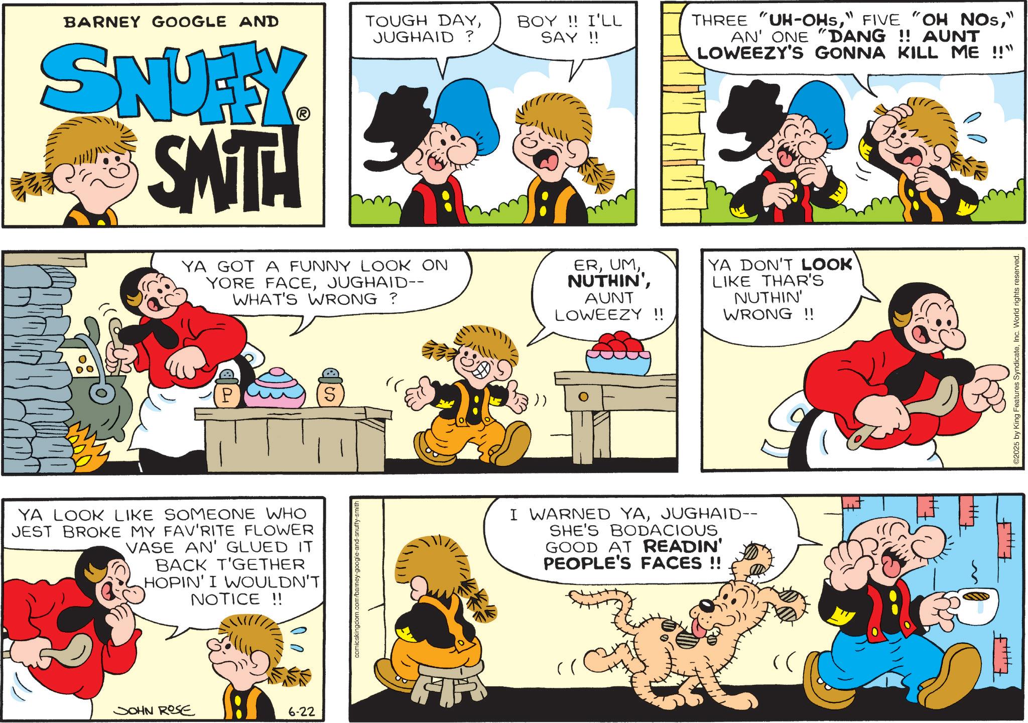 Comic book OCR: BARNEY GOOGLE AND TOUGH DAYJUGHAID? BOY!! I'LL SAY!! SNUFFY SMITH YA GOT A FUNNY LOOK ON YORE FACEJUGHAID-- WHAT'S WRONG ? ERAUNT LOWEEZY !! P S : )) YA LOOK LIKE SOMEONE WHO JEST BROKE MY FAV'RITE FLOWER VASE AN' GLUED IT BACK T'GETHER HOPIN' I WOULDN'T NOTICE !! 00 JOHN ROSE 6-22 comicskingdom.com/barney-google-and-snuffy-smith I WARNED YAJUGHAID-- SHE'S BODACIOUS. GOOD AT READIN' PEOPLE'S FACES !! THREE "UH-OHS" AN' ONE "DANG !! AUNT LOWEEZY'S GONNA KILL ME !!" YA DON'T LOOK LIKE THAR'S NUTHIN' WRONG!! ++ ©2025 by King Features SyndicateInc. World rights reserved. BARNEY GOOGLE AND TOUGH DAYJUGHAID ? BOY !! I'LL SAY !! SNUFFY SMITH YA GOT A FUNNY LOOK ON YORE FACEJUGHAID-- WHAT'S WRONG ? ERNUTHIN 'AUNT LOWEEZY !! P S : ) ) YA LOOK LIKE SOMEONE WHO JEST BROKE MY FAV'RITE FLOWER VASE AN ' GLUED IT BACK T'GETHER HOPIN ' I WOULDN'T NOTICE !! 00 JOHN ROSE 6-22 comicskingdom.com/barney-google-and-snuffy-smith I WARNED YAJUGHAID-- SHE'S BODACIOUS . GOOD AT READIN ' PEOPLE'S FACES !! THREE " UH - OHS" FIVE " OH NOs" AN ' ONE " DANG !! AUNT LOWEEZY'S GONNA KILL ME !! " YA DON'T LOOK LIKE THAR'S NUTHIN ' WRONG !! ++ © 2025 by King Features SyndicateInc. World rights reserved .