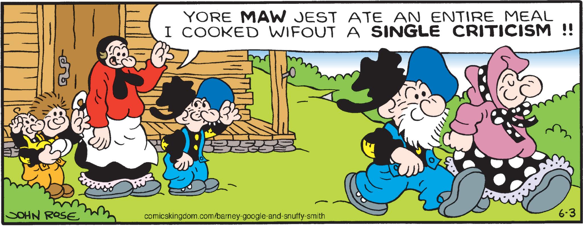 Comic book OCR: YORE MAW JEST ATE AN ENTIRE MEAL I COOKED WIFOUT A SINGLE CRITICISM !! JOHN ROSE comicskingdom.com/barney-google-and-snuffy-smith 6-3 YORE MAW JEST ATE AN ENTIRE MEAL I COOKED WIFOUT A SINGLE CRITICISM !! JOHN ROSE comicskingdom.com/barney-google-and-snuffy-smith 6-3