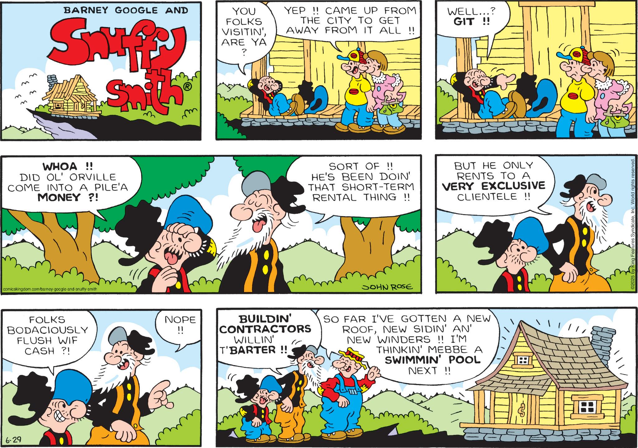 Publication OCR: 6-29 M M M BARNEY GOOGLE AND Smp Smith YOU FOLKS VISITIN'ARE YA YEP!! CAME UP FROM THE CITY TO GET AWAY FROM IT ALL !! WELL...? GIT !! WHOA!! DID OL' ORVILLE COME INTO A PILE'A MONEY?! SORT OF !! HE'S BEEN DOIN' THAT SHORT-TERM RENTAL THING !! BUT HE ONLY RENTS TO A VERY EXCLUSIVE CLIENTELE !! comicskingdom.com/barney-google-and-snuffy-smith FOLKS BODACIOUSLY FLUSH WIF CASH ?! NOPE JOHN ROSE BUILDIN' CONTRACTORS WILLIN' T'BARTER !! SO FAR I'VE GOTTEN A NEW ROOFNEW SIDIN' AN' NEW WINDERS !! I'M THINKIN' MEBBE A SWIMMIN' POOL NEXT !! Features SyndicateWorld rights reserved. 6-29 M M M BARNEY GOOGLE AND Smp Smith YOU FOLKS VISITIN 'ARE YA YEP !! CAME UP FROM THE CITY TO GET AWAY FROM IT ALL !! WELL ... ? GIT !! WHOA !! DID OL ' ORVILLE COME INTO A PILE'A MONEY ?! SORT OF !! HE'S BEEN DOIN ' THAT SHORT - TERM RENTAL THING !! BUT HE ONLY RENTS TO A VERY EXCLUSIVE CLIENTELE !! comicskingdom.com/barney-google-and-snuffy-smith FOLKS BODACIOUSLY FLUSH WIF CASH ? ! NOPE JOHN ROSE BUILDIN ' CONTRACTORS WILLIN ' T'BARTER !! SO FAR I'VE GOTTEN A NEW ROOFNEW SIDIN ' AN ' NEW WINDERS !! I'M THINKIN ' MEBBE A SWIMMIN ' POOL NEXT !! Features SyndicateWorld rights reserved .