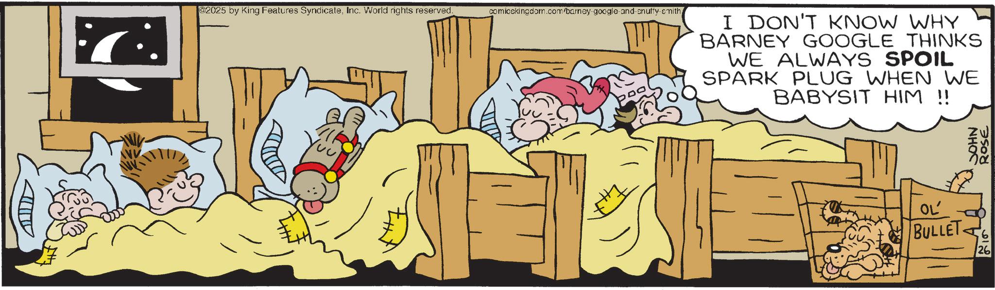Humour OCR: 02025 by King Features SyndicateInc. World rights reserved. comicskingdom.com/barney-google-and-snuffy-smith I DON'T KNOW WHY BARNEY GOOGLE THINKS WE ALWAYS SPOIL SPARK PLUG WHEN WE BABYSIT HIM !! OL' BULLET 6 26 JOHN ROSE 02025 by King Features SyndicateInc. World rights reserved . comicskingdom.com/barney-google-and-snuffy-smith I DON'T KNOW WHY BARNEY GOOGLE THINKS WE ALWAYS SPOIL SPARK PLUG WHEN WE BABYSIT HIM !! OL ' BULLET 6 26 JOHN ROSE