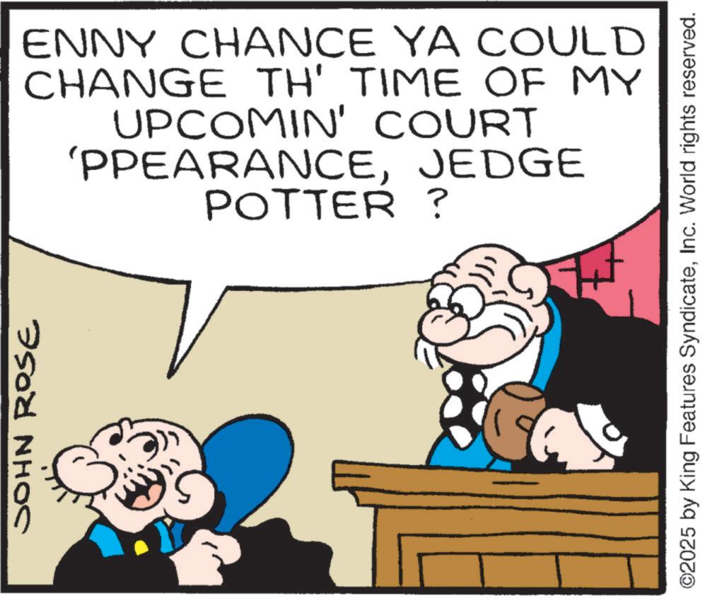 Hearing OCR: JOHN ROSE ENNY CHANCE YA COULD CHANGE TH' TIME OF MY UPCOMIN' COURT 'PPEARANCEJEDGE POTTER? ©2025 by King Features SyndicateInc. World rights reserved. JOHN ROSE ENNY CHANCE YA COULD CHANGE TH ' TIME OF MY UPCOMIN ' COURT ' PPEARANCEJEDGE POTTER ? © 2025 by King Features SyndicateInc. World rights reserved .
