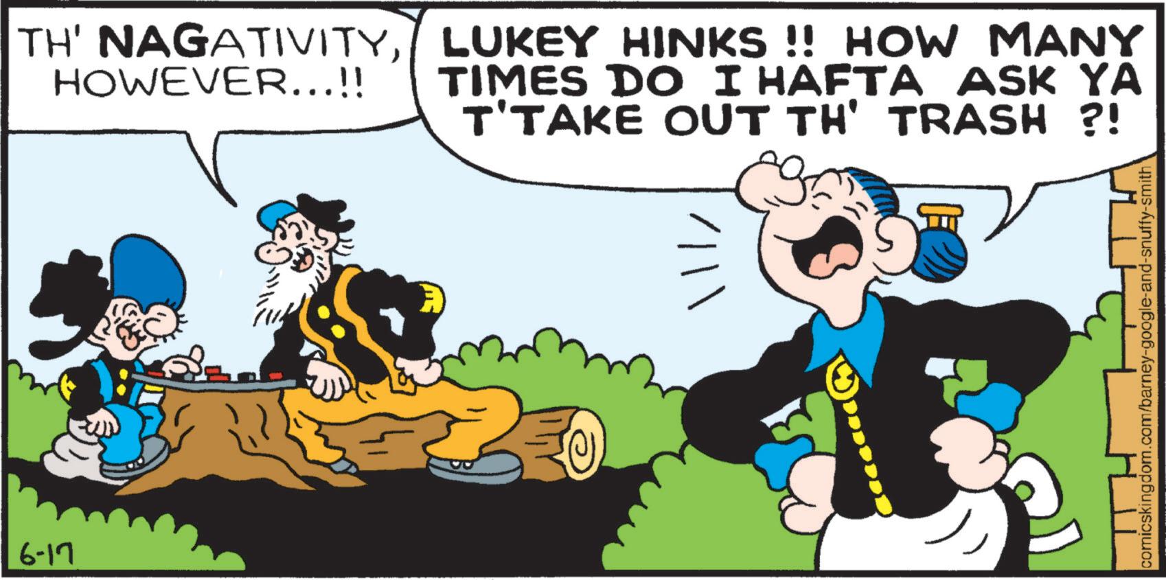 Publication OCR: 6-17 TH' NAGATIVITYLUKEY HINKS !! HOW MANY HOWEVER...!! TIMES DO I HAFTA ASK YA T'TAKE OUT TH' TRASH ?! comicskingdom.com/barney-google-and-snuffy-smith 6-17 TH ' NAGATIVITYLUKEY HINKS !! HOW MANY HOWEVER ... !! TIMES DO I HAFTA ASK YA T'TAKE OUT TH ' TRASH ? ! comicskingdom.com/barney-google-and-snuffy-smith