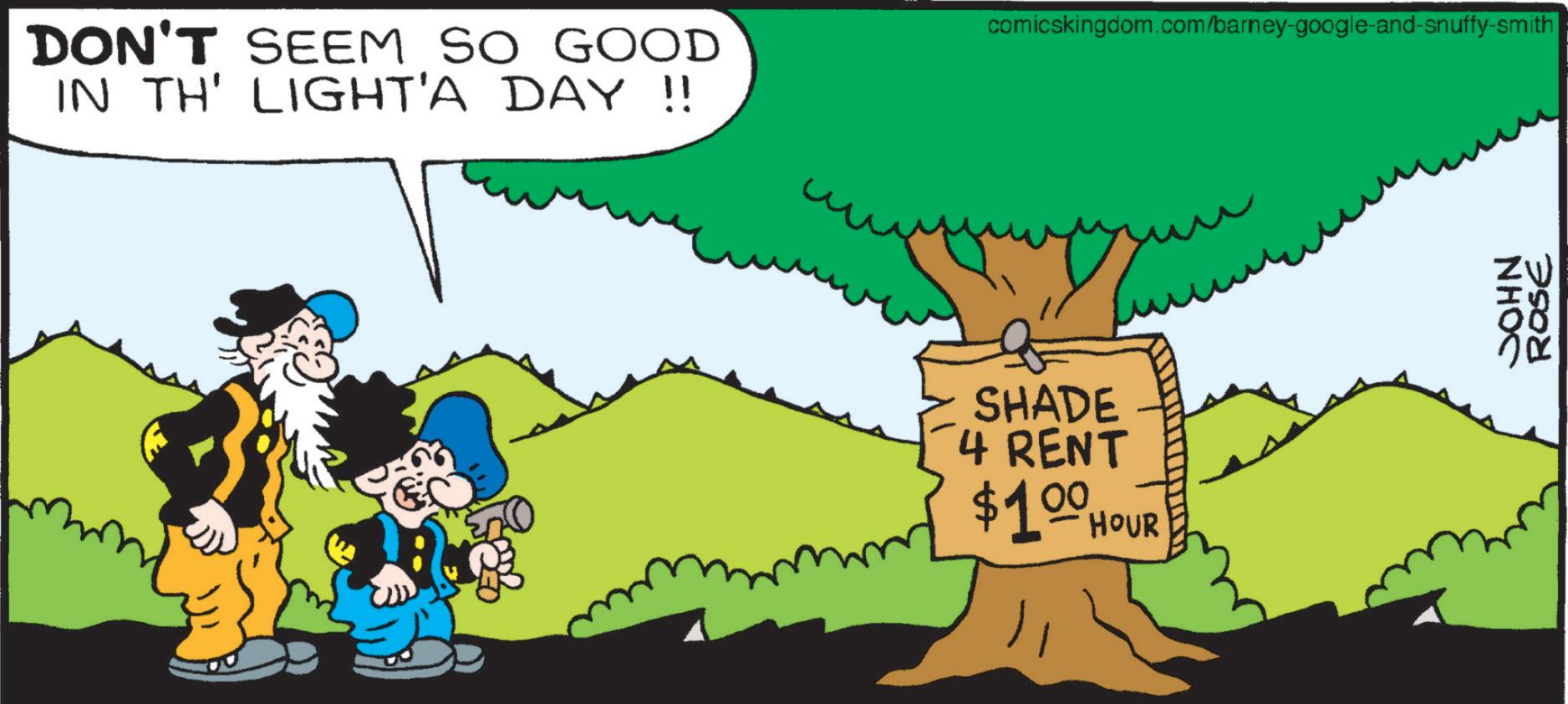 Happiness OCR: DON'T SEEM SO GOOD IN TH' LIGHT'A DAY !! comicskingdom.com/barney-google-and-snuffy-smith SHADE 4 RENT $100 HOUR JOHN ROSE DON'T SEEM SO GOOD IN TH ' LIGHT'A DAY !! comicskingdom.com/barney-google-and-snuffy-smith SHADE 4 RENT $ 100 HOUR JOHN ROSE