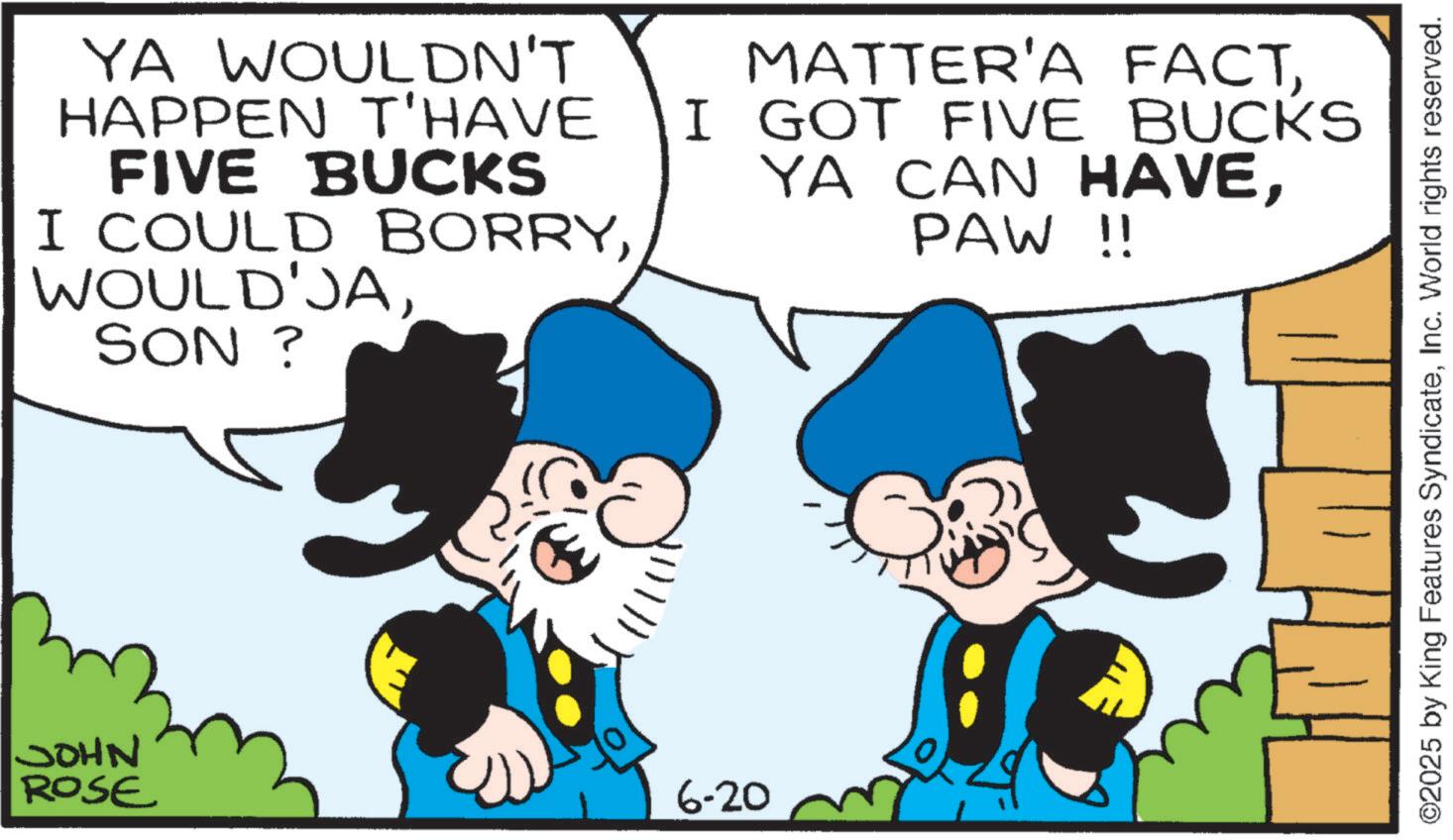 Comic book OCR: JOHN ROSE YA WOULDN'T HAPPEN T'HAVE FIVE BUCKS I COULD BORRYSON ? MATTER'A FACTI GOT FIVE BUCKS YA CAN HAVEPAW !! 6-20 ©2025 by King Features SyndicateInc. World rights reserved. JOHN ROSE YA WOULDN'T HAPPEN T'HAVE FIVE BUCKS I COULD BORRYSON ? MATTER'A FACTI GOT FIVE BUCKS YA CAN HAVEPAW !! 6-20 © 2025 by King Features SyndicateInc. World rights reserved .