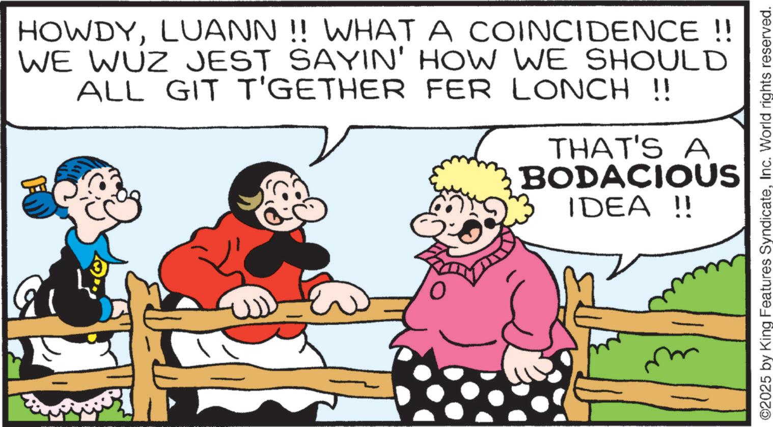 Graphics OCR: HOWDYLUANN!! WHAT A COINCIDENCE!! WE WUZ JEST SAYIN' HOW WE SHOULD ALL GIT T'GETHER FER LONCH !! THAT'S A BODACIOUSE IDEA !! ? ©2025 by King Features SyndicateInc. World rights reserved. HOWDYLUANN !! WHAT A COINCIDENCE !! WE WUZ JEST SAYIN ' HOW WE SHOULD ALL GIT T'GETHER FER LONCH !! THAT'S A BODACIOUSE IDEA !! ? © 2025 by King Features SyndicateInc. World rights reserved .