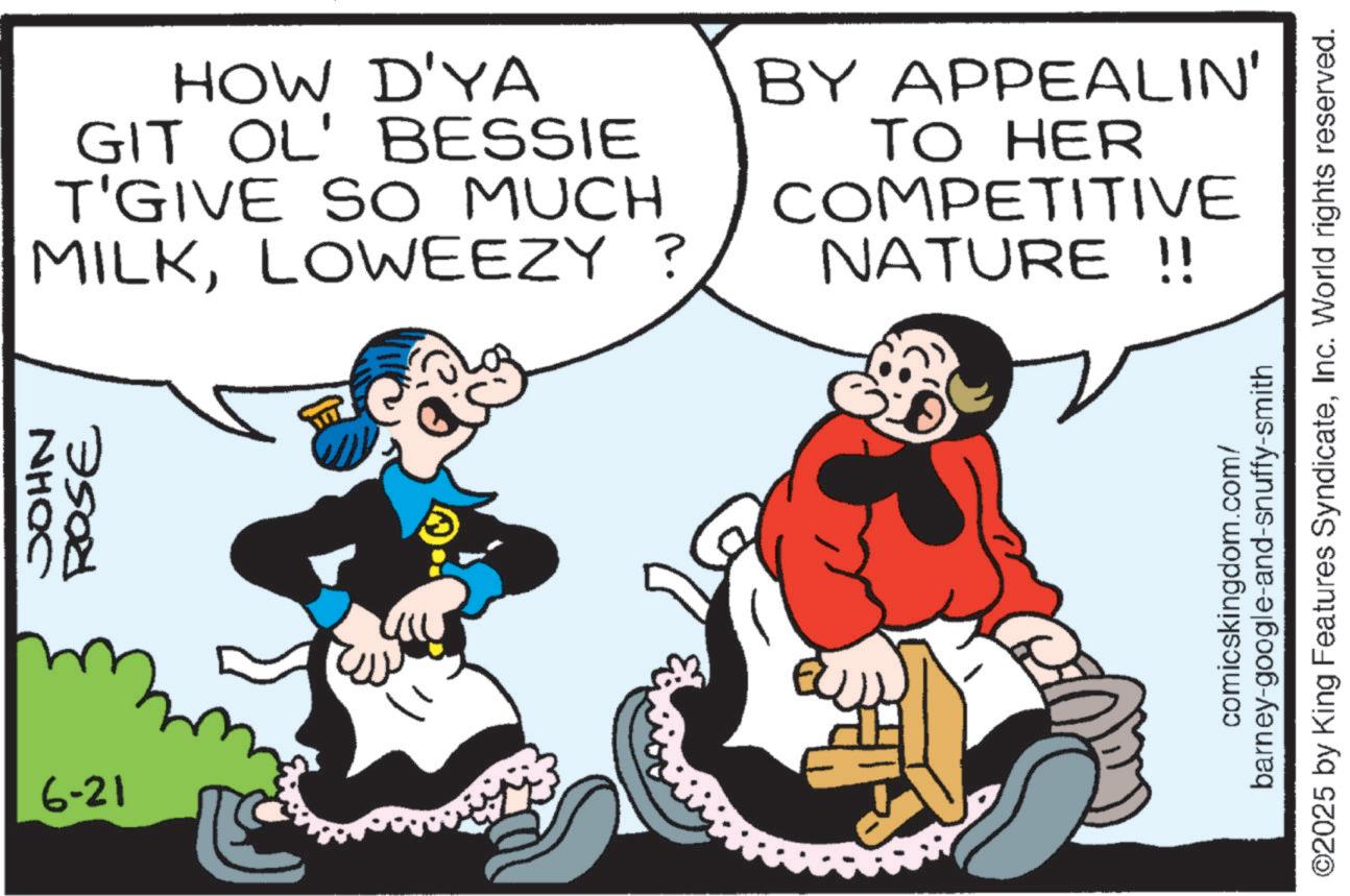 Comic book OCR: 6-21 JOHN ROSE HOW D'YA GIT OL' BESSIE T'GIVE SO MUCH MILKLOWEEZY ? BY APPEALIN' TO HER COMPETITIVE NATURE !! comicskingdom.com/ barney-google-and-snuffy-smith ©2025 by King Features SyndicateInc. World rights reserved. 6-21 JOHN ROSE HOW D'YA GIT OL ' BESSIE T'GIVE SO MUCH MILKLOWEEZY ? BY APPEALIN ' TO HER COMPETITIVE NATURE !! comicskingdom.com/ barney - google - and - snuffy - smith © 2025 by King Features SyndicateInc. World rights reserved .