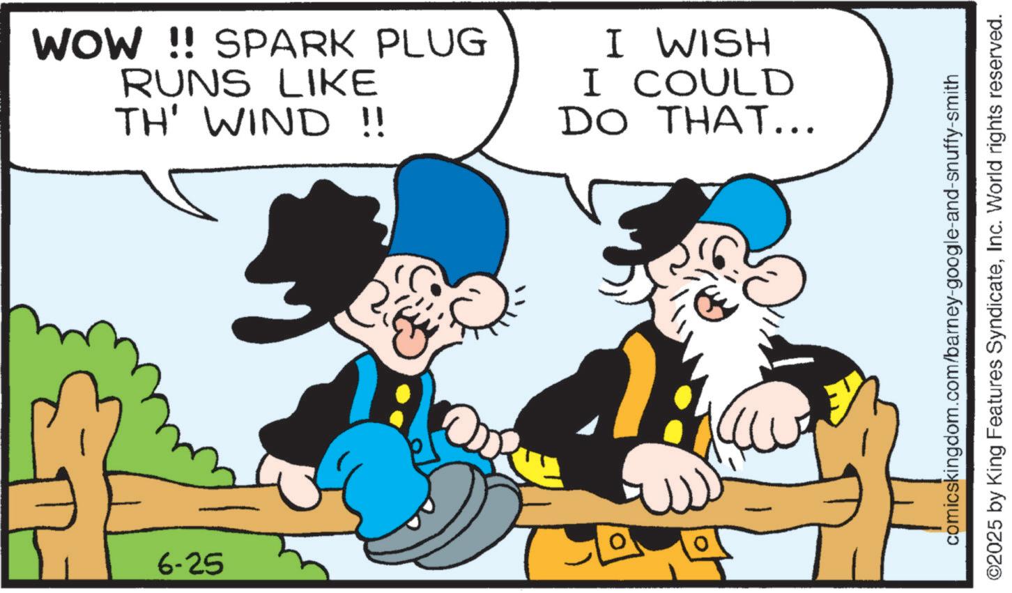Animation OCR: 6-25 WOW !! SPARK PLUG RUNS LIKE TH' WIND !! HSIM I I COULD DO THAT... comicskingdom.com/barney-google-and-snuffy-smith ©2025 by King Features SyndicateInc. World rights reserved. 6-25 WOW !! SPARK PLUG RUNS LIKE TH ' WIND !! HSIM I I COULD DO THAT ... comicskingdom.com/barney-google-and-snuffy-smith © 2025 by King Features SyndicateInc. World rights reserved .