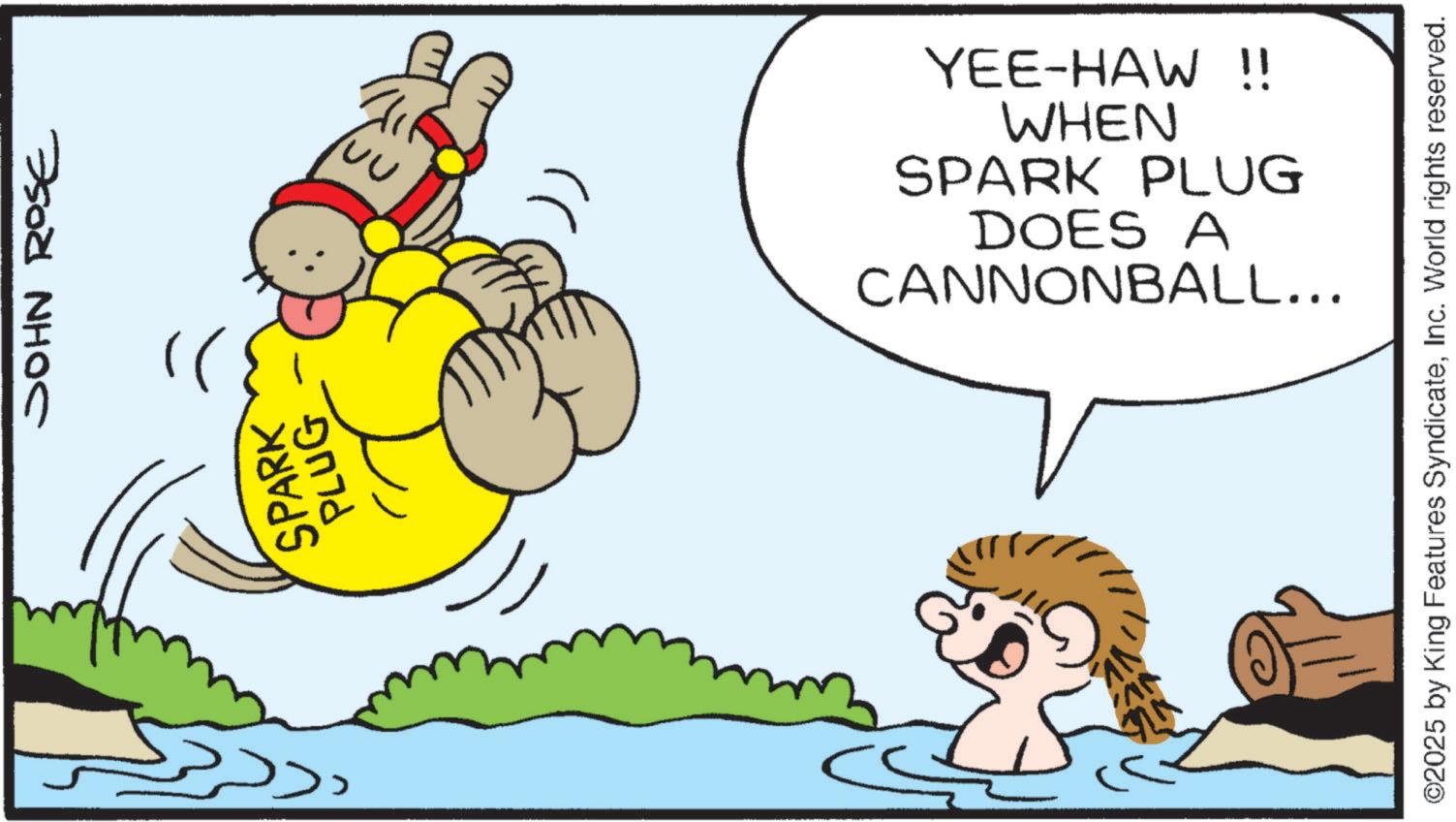 Fiction OCR: ??? SPARK PLUG JOHN ROSE WHEN YEE-HAW !! CANNONBALL... DOES A SPARK PLUG ©2025 by King Features SyndicateInc. World rights reserved. ??? SPARK PLUG JOHN ROSE WHEN YEE - HAW !! CANNONBALL ... DOES A SPARK PLUG © 2025 by King Features SyndicateInc. World rights reserved .