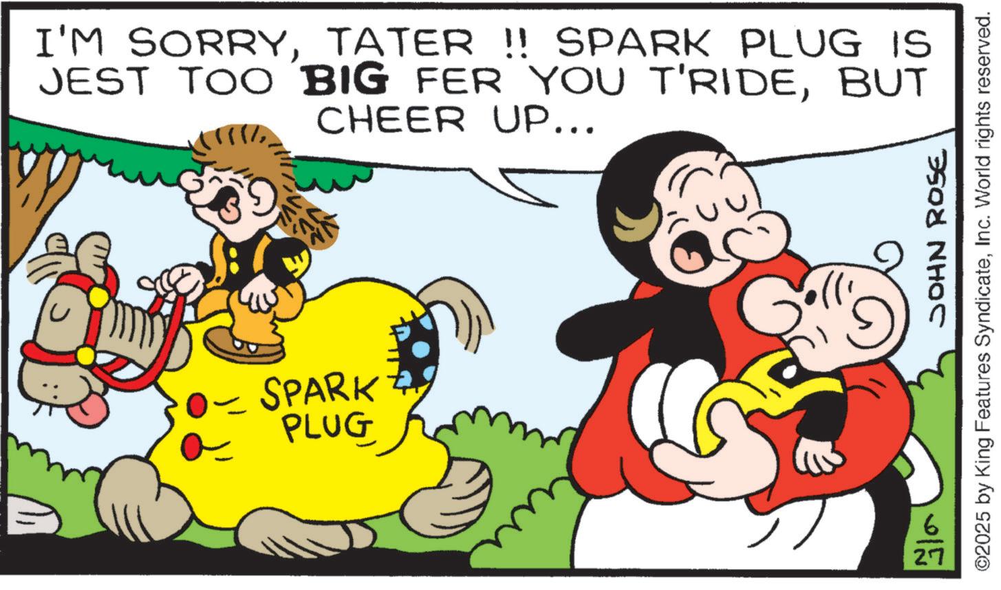 Pleased OCR: I'M SORRYTATER !! SPARK PLUG IS JEST TOO BIG FER YOU T'RIDEBUT CHEER UP... JVL - SPARK PLUG 27 JOHN ROSE ©2025 by King Features SyndicateInc. World rights reserved. I'M SORRYTATER !! SPARK PLUG IS JEST TOO BIG FER YOU T'RIDEBUT CHEER UP ... JVL - SPARK PLUG 27 JOHN ROSE © 2025 by King Features SyndicateInc. World rights reserved .