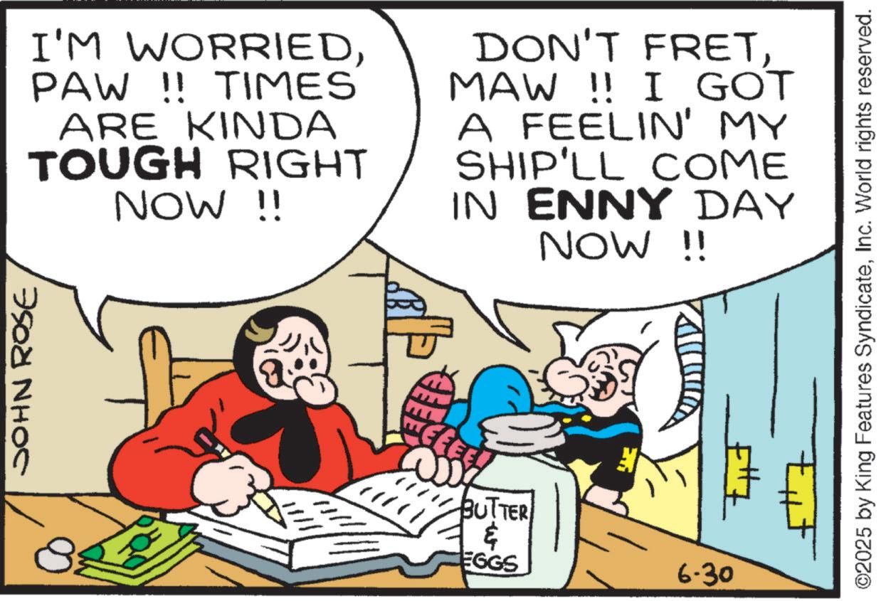Comic book OCR: JOHN ROSE I'M WORRIEDPAW !! TIMES ARE KINDA TOUGH RIGHT NOW !! DON'T FRETMAW !! I GOT A FEELIN' MY SHIP'LL COME IN ENNY DAY NOW !! CEEE! 2007 BUTTER ? EGGS 6.30 ©2025 by King Features SyndicateInc. World rights reserved. JOHN ROSE I'M WORRIEDPAW !! TIMES ARE KINDA TOUGH RIGHT NOW !! DON'T FRETMAW !! I GOT A FEELIN ' MY SHIP'LL COME IN ENNY DAY NOW !! CEEE ! 2007 BUTTER ? EGGS 6.30 © 2025 by King Features SyndicateInc. World rights reserved .