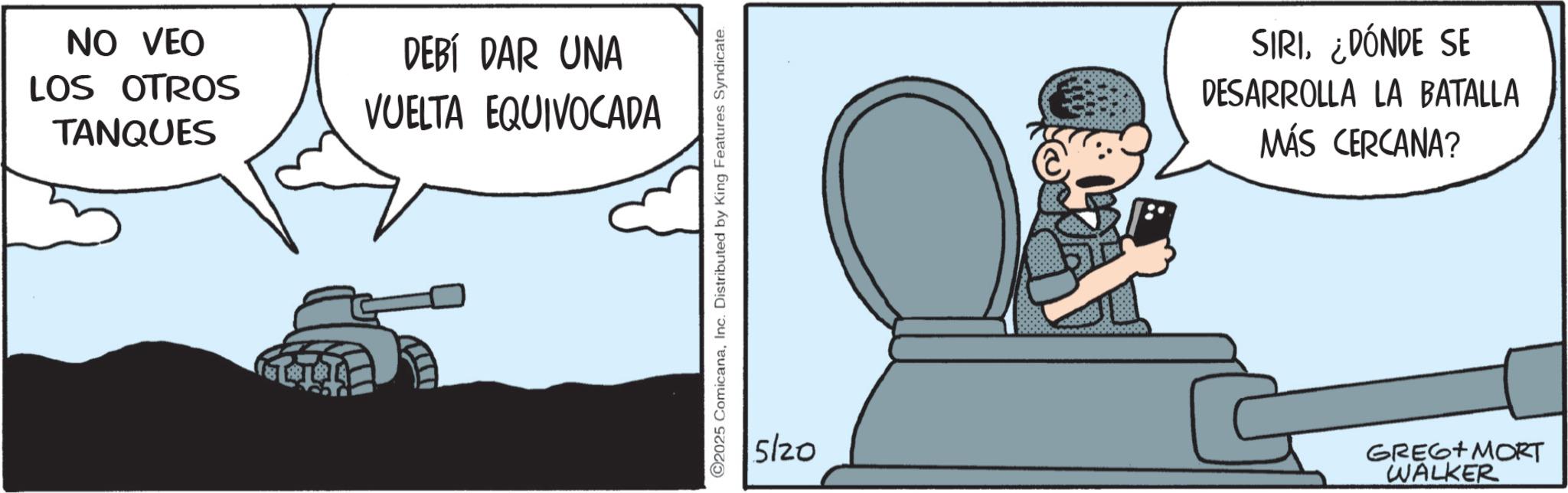 Photo caption OCR: NO VEO LOS OTROS TANQUES DEBÍ DAR UNA VUELTA EQUIVOCADA C2025 ComicanaInc. Distributed by King Features Syndicate. SIRI¿DÓNDE SE DESARROLLA LA BATALLA MÁS CERCANA? 5/20 GREG MORT WALKER NO VEO LOS OTROS TANQUES DEBÍ DAR UNA VUELTA EQUIVOCADA C2025 ComicanaInc. Distributed by King Features Syndicate . SIRI¿ DÓNDE SE DESARROLLA LA BATALLA MÁS CERCANA ? 5/20 GREG MORT WALKER