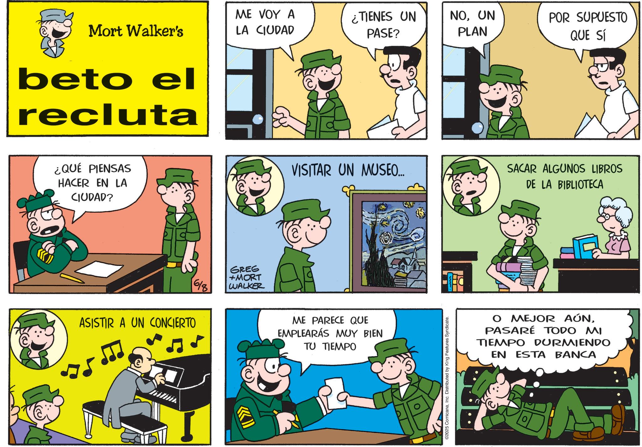 Animated cartoon OCR: Mort Walker's ME VOY A LA CIUDAD ¿TIENES UN PASE? NOUN PLAN POR SUPUESTO QUE SÍ beto el recluta ¿QUÉ PIENSAS HACER EN LA CIUDAD? 6/8 ASISTIR A UN CONCIERTO 75 GREG +MORT WALKER VISITAR UN MUSEO... ME PARECE QUE EMPLEARÁS MUY BIEN TU TIEMPO ?? 2025 ComicanaInc. Distributed by King Features Syndicate. SACAR ALGUNOS LIBROS DE LA BIBLIOTECA O MEJOR AÚNPASARÉ TODO MI TIEMPO DURMIENDO EN ESTA BANCA Mort Walker's ME VOY A LA CIUDAD ¿ TIENES UN PASE ? NOUN PLAN POR SUPUESTO QUE SÍ beto el recluta ¿ QUÉ PIENSAS HACER EN LA CIUDAD ? 6/8 ASISTIR A UN CONCIERTO 75 GREG + MORT WALKER VISITAR UN MUSEO ... ME PARECE QUE EMPLEARÁS MUY BIEN TU TIEMPO ?? 2025 ComicanaInc. Distributed by King Features Syndicate . SACAR ALGUNOS LIBROS DE LA BIBLIOTECA O MEJOR AÚNPASARÉ TODO MI TIEMPO DURMIENDO EN ESTA BANCA