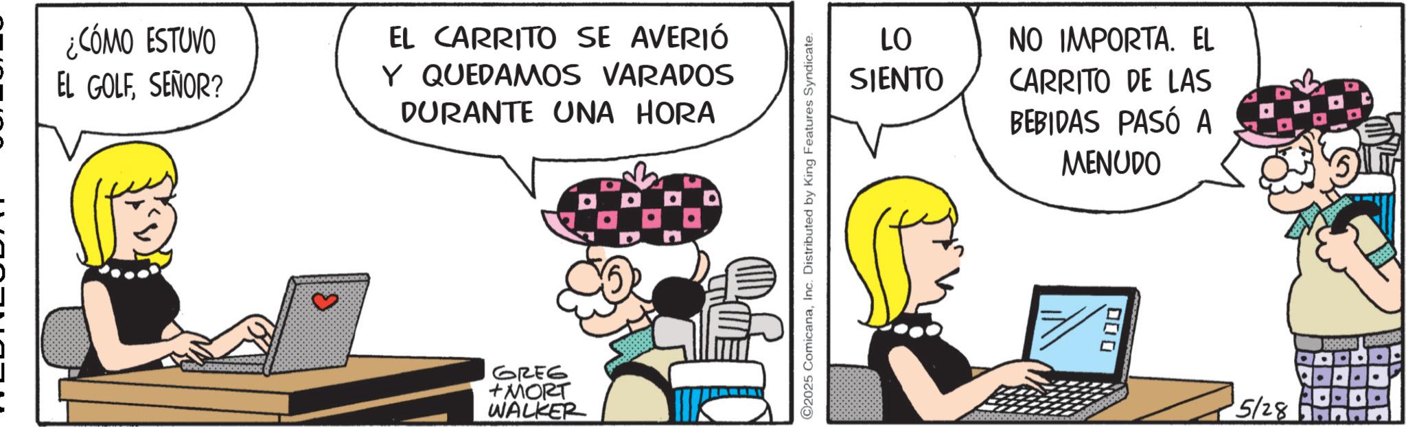 Animated cartoon OCR: ¿CÓMO ESTUVO EL GOLFSEÑOR? EL CARRITO SE AVERIÓ Y QUEDAMOS VARADOS DURANTE UNA HORA B GREG +MORT WALKER 2025 ComicanaInc. Distributed by King Features Syndicate. LO NO IMPORTA. EL SIENTO CARRITO DE LAS BEBIDAS PASÓ A MENUDO ???? 5/28 ¿ CÓMO ESTUVO EL GOLFSEÑOR ? EL CARRITO SE AVERIÓ Y QUEDAMOS VARADOS DURANTE UNA HORA B GREG + MORT WALKER 2025 ComicanaInc. Distributed by King Features Syndicate . LO NO IMPORTA . EL SIENTO CARRITO DE LAS BEBIDAS PASÓ A MENUDO ???? 5/28