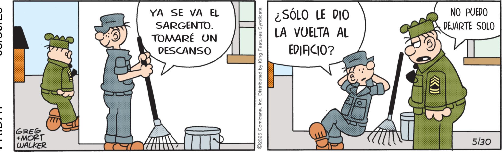 Animated cartoon OCR: - GREG +MORT WALKER YA SE VA EL SARGENTO. TOMARÉ UN DESCANSO 2025 ComicanaInc. Distributed by King Features Syndicate. ¿SÓLO LE DIO LA VUELTA AL EDIFICIO? NO PUEDO DEJARTE SOLO 5/30 - GREG + MORT WALKER YA SE VA EL SARGENTO . TOMARÉ UN DESCANSO 2025 ComicanaInc. Distributed by King Features Syndicate . ¿ SÓLO LE DIO LA VUELTA AL EDIFICIO ? NO PUEDO DEJARTE SOLO 5/30