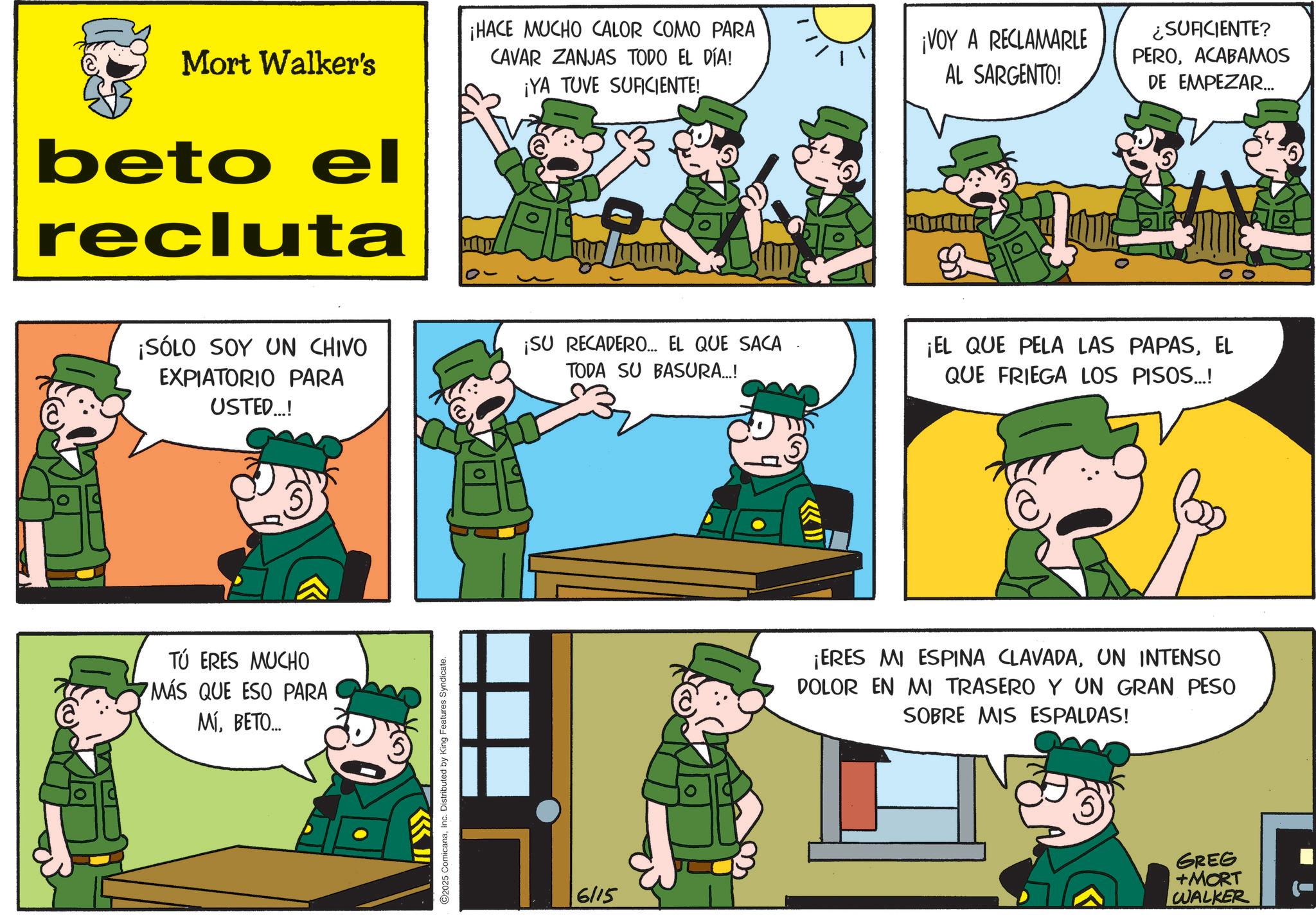 Photo caption OCR: @ Mort Walker's beto el recluta ¡HACE MUCHO CALOR COMO PARA CAVAR ZANJAS TODO EL DÍA! ¡YA TUVE SUFICIENTE! ¡VOY A RECLAMARLE AL SARGENTO! ¿SUFICIENTE? PEROACABAMOS DE EMPEZAR... ¡SÓLO SOY UN CHIVO EXPIATORIO PARA USTED...! TÚ ERES MUCHO MÁS QUE ESO PARA MÍBETO... C2025 ComicanaInc. Distributed by King Features Syndicate. ¡SU RECADERO... EL QUE SACA TODA SU BASURA...! ¡EL QUE PELA LAS PAPASEL QUE FRIEGA LOS PISOS...! 6/15 ¡ERES MI ESPINA CLAVADAUN INTENSO DOLOR EN MI TRASERO Y UN GRAN PESO SOBRE MIS ESPALDAS! GREG +MORT WALKER @ Mort Walker's beto el recluta ¡ HACE MUCHO CALOR COMO PARA CAVAR ZANJAS TODO EL DÍA ! ¡ YA TUVE SUFICIENTE ! ¡ VOY A RECLAMARLE AL SARGENTO ! ¿ SUFICIENTE ? PEROACABAMOS DE EMPEZAR ... ¡ SÓLO SOY UN CHIVO EXPIATORIO PARA USTED ... ! TÚ ERES MUCHO MÁS QUE ESO PARA MÍBETO ... C2025 ComicanaInc. Distributed by King Features Syndicate . ¡ SU RECADERO ... EL QUE SACA TODA SU BASURA ... ! ¡ EL QUE PELA LAS PAPASEL QUE FRIEGA LOS PISOS ... ! 6/15 ¡ ERES MI ESPINA CLAVADAUN INTENSO DOLOR EN MI TRASERO Y UN GRAN PESO SOBRE MIS ESPALDAS ! GREG + MORT WALKER