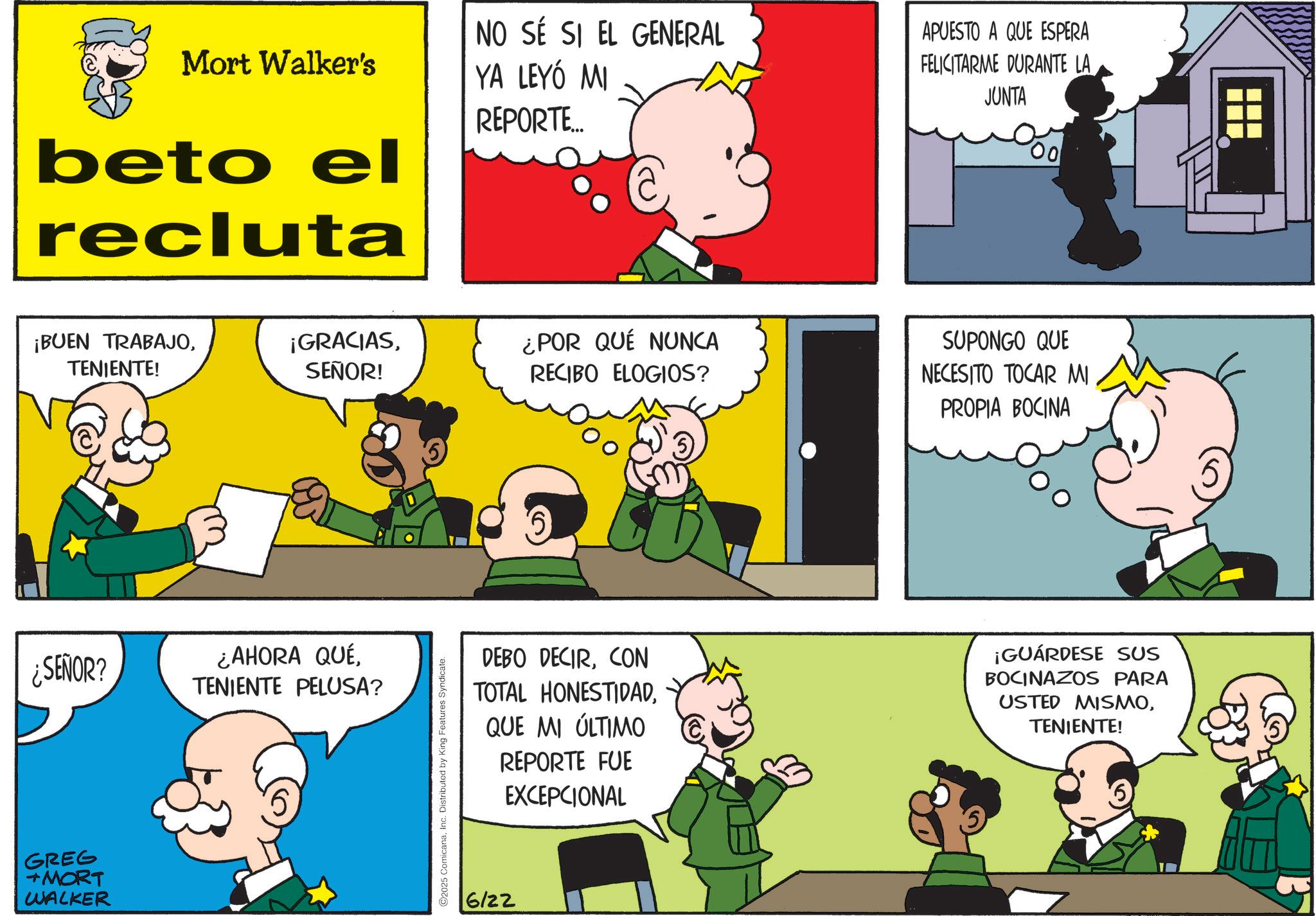 Gesture OCR: Mort Walker's beto el recluta NO SÉ SI EL GENERAL YA LEYÓ MI REPORTE... APUESTO A QUE ESPERA FELICITARME DURANTE LA JUNTA 00 ¡BUEN TRABAJOTENIENTE! ¡GRACIASSEÑOR! ¿POR QUÉ NUNCA RECIBO ELOGIOS? ¿SEÑOR? ¿AHORA QUÉTENIENTE PELUSA? GREG +MORT WALKER 2025 ComicanaInc. Distributed by King Features Syndicate. SUPONGO QUE NECESITO TOCAR MI PROPIA BOCINA DEBO DECIRCON TOTAL HONESTIDADQUE MI ÚLTIMO REPORTE FUE EXCEPCIONAL ¡GUÁRDESE SUS BOCINAZOS PARA USTED MISMOTENIENTE! 6/22 Mort Walker's beto el recluta NO SÉ SI EL GENERAL YA LEYÓ MI REPORTE ... APUESTO A QUE ESPERA FELICITARME DURANTE LA JUNTA 00 ¡ BUEN TRABAJOTENIENTE ! ¡ GRACIASSEÑOR ! ¿ POR QUÉ NUNCA RECIBO ELOGIOS ? ¿ SEÑOR ? ¿ AHORA QUÉTENIENTE PELUSA ? GREG + MORT WALKER 2025 ComicanaInc. Distributed by King Features Syndicate . SUPONGO QUE NECESITO TOCAR MI PROPIA BOCINA DEBO DECIRCON TOTAL HONESTIDADQUE MI ÚLTIMO REPORTE FUE EXCEPCIONAL ¡ GUÁRDESE SUS BOCINAZOS PARA USTED MISMOTENIENTE ! 6/22
