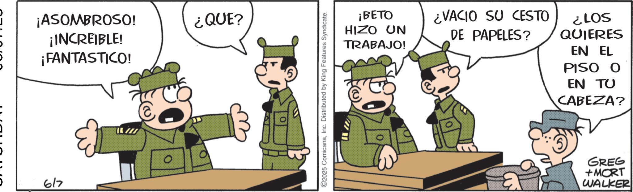Animated cartoon OCR: 617 ¡ASOMBROSO! ¡INCREIBLE! ¡FANTASTICO! ¿QUE? C2025 ComicanaInc. Distributed by King Features Syndicate. ¡BETO HIZO UN TRABAJO! ¿VACIO SU CESTO DE PAPELES? ¿LOS QUIERES EN EL PISO O EN TU CABEZA? GREG +MORT WALKER 617 ¡ ASOMBROSO ! ¡ INCREIBLE ! ¡ FANTASTICO ! ¿ QUE ? C2025 ComicanaInc. Distributed by King Features Syndicate . ¡ BETO HIZO UN TRABAJO ! ¿ VACIO SU CESTO DE PAPELES ? ¿ LOS QUIERES EN EL PISO O EN TU CABEZA ? GREG + MORT WALKER