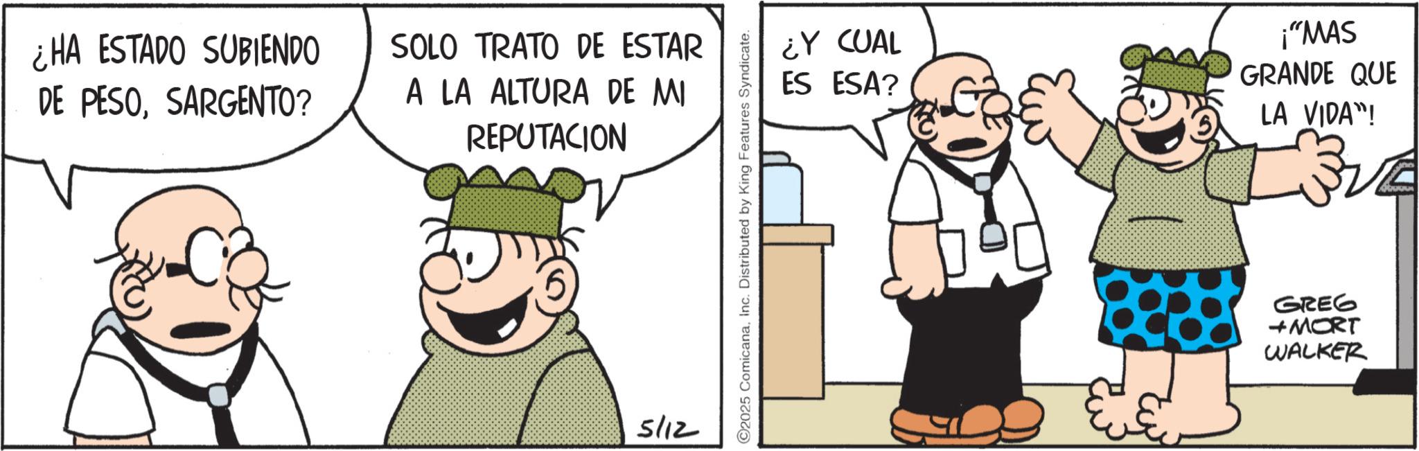 Fictional character OCR: ¿HA ESTADO SUBIENDO DE PESOSARGENTO? SOLO TRATO DE ESTAR A LA ALTURA DE MI REPUTACION 5/12 2025 ComicanaInc. Distributed by King Features Syndicate. ¿Y CUAL ES ESA? ¡"MAS GRANDE QUE LA VIDA"! GREG + MORT WALKER ¿ HA ESTADO SUBIENDO DE PESOSARGENTO ? SOLO TRATO DE ESTAR A LA ALTURA DE MI REPUTACION 5/12 2025 ComicanaInc. Distributed by King Features Syndicate . ¿ Y CUAL ES ESA ? ¡ " MAS GRANDE QUE LA VIDA " ! GREG + MORT WALKER