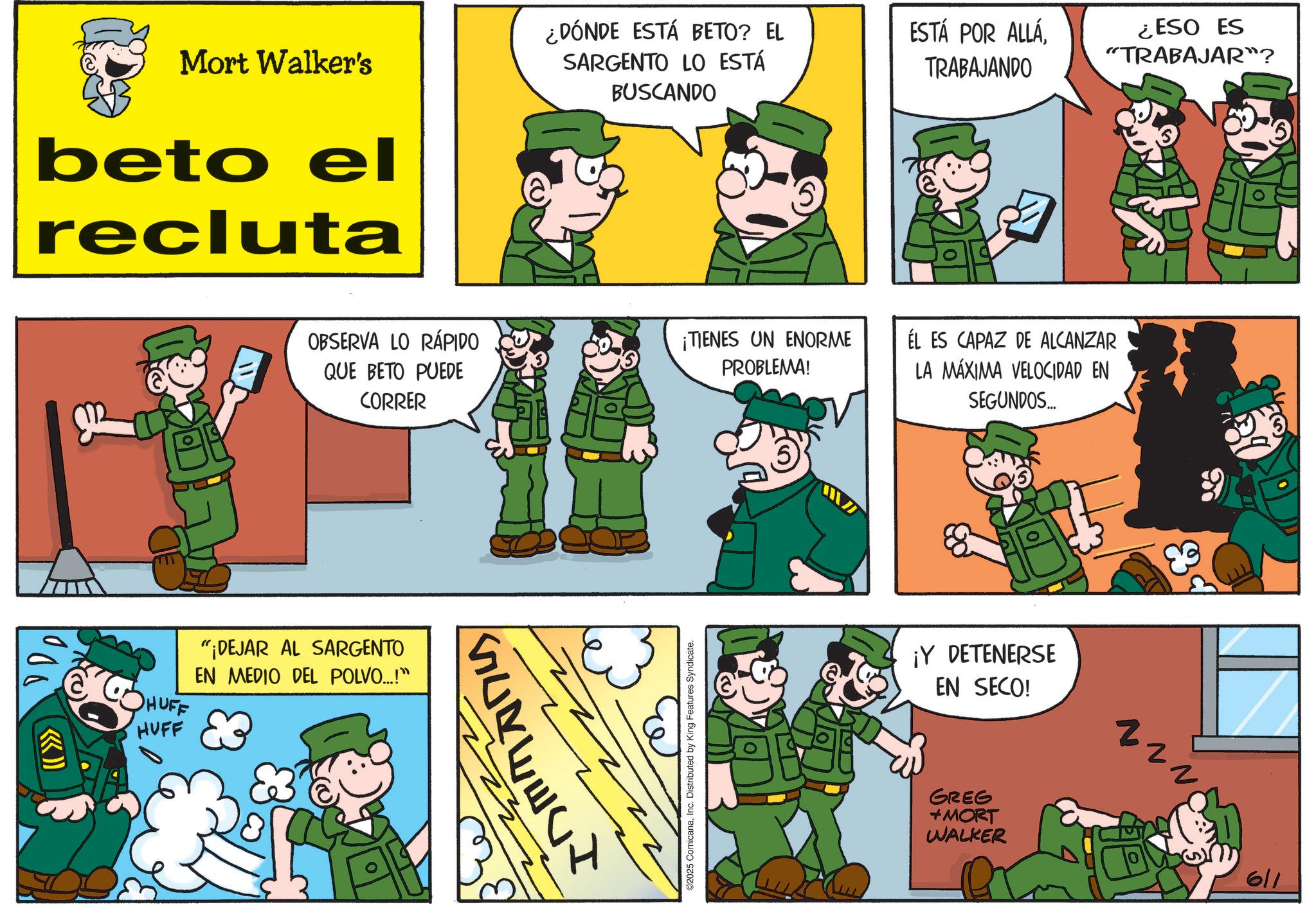 Animated cartoon OCR: Mort Walker's beto el recluta ¿DÓNDE ESTÁ BETO? EL SARGENTO LO ESTÁ BUSCANDO ESTÁ POR ALLÁTRABAJANDO 1000 OBSERVA LO RÁPIDO QUE BETO PUEDE CORRER HUFF HUFF "¡DEJAR AL SARGENTO EN MEDIO DEL POLVO...!" ¡TIENES UN ENORME PROBLEMA! 2025 ComicanaInc. Distributed by King Features Syndicate. ¿ESO ES "TRABAJAR"? ÉL ES CAPAZ DE ALCANZAR LA MÁXIMA VELOCIDAD EN SEGUNDOS... ¡Y DETENERSE EN SECO! GREG +MORT WALKER 611 Mort Walker's beto el recluta ¿ DÓNDE ESTÁ BETO ? EL SARGENTO LO ESTÁ BUSCANDO ESTÁ POR ALLÁTRABAJANDO 1000 OBSERVA LO RÁPIDO QUE BETO PUEDE CORRER HUFF HUFF " ¡ DEJAR AL SARGENTO EN MEDIO DEL POLVO ... ! " ¡ TIENES UN ENORME PROBLEMA ! 2025 ComicanaInc. Distributed by King Features Syndicate . ¿ ESO ES " TRABAJAR " ? ÉL ES CAPAZ DE ALCANZAR LA MÁXIMA VELOCIDAD EN SEGUNDOS ... ¡ Y DETENERSE EN SECO ! GREG + MORT WALKER 611