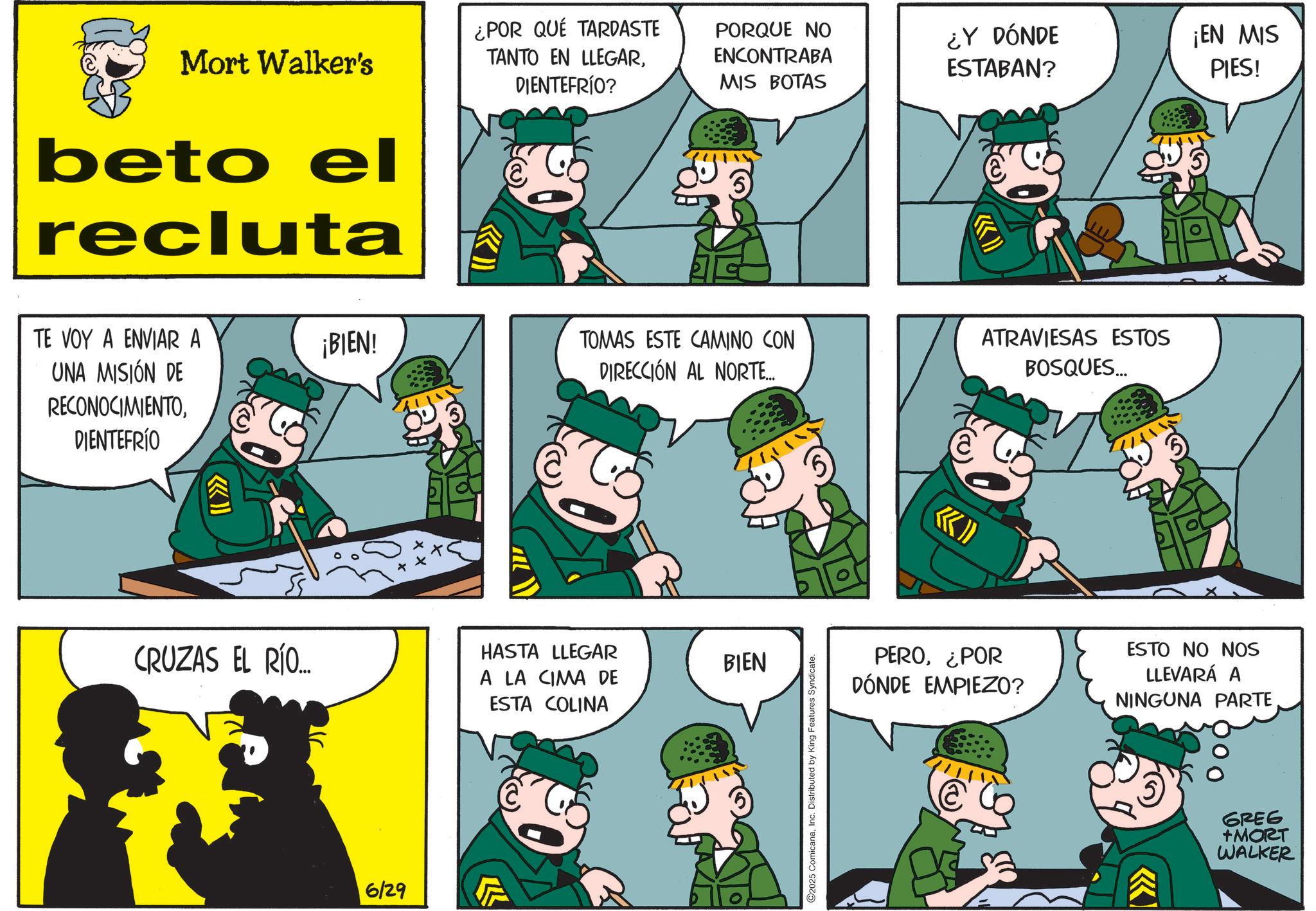 Photo caption OCR: Mort Walker's beto el recluta ¿POR QUÉ TARDASTE TANTO EN LLEGARDIENTEFRÍO? PORQUE NO ENCONTRABA MIS BOTAS ¿Y DÓNDE ESTABAN? TE VOY A ENVIAR A ¡BIEN! UNA MISIÓN DE RECONOCIMIENTODIENTEFRÍO TOMAS ESTE CAMINO CON DIRECCIÓN AL NORTE... ATRAVIESAS ESTOS BOSQUES... CRUZAS EL RÍO... 6/29 HASTA LLEGAR A LA CIMA DE ESTA COLINA BIEN 2025 ComicanaInc. Distributed by King Features Syndicate. ¡EN MIS PIES! PERO¿POR DÓNDE EMPIEZO? ESTO NO NOS LLEVARÁ A NINGUNA PARTEGREG +MORT WALKER Mort Walker's beto el recluta ¿ POR QUÉ TARDASTE TANTO EN LLEGARDIENTEFRÍO ? PORQUE NO ENCONTRABA MIS BOTAS ¿ Y DÓNDE ESTABAN ? TE VOY A ENVIAR A ¡ BIEN ! UNA MISIÓN DE RECONOCIMIENTODIENTEFRÍO TOMAS ESTE CAMINO CON DIRECCIÓN AL NORTE ... ATRAVIESAS ESTOS BOSQUES ... CRUZAS EL RÍO ... 6/29 HASTA LLEGAR A LA CIMA DE ESTA COLINA BIEN 2025 ComicanaInc. Distributed by King Features Syndicate . ¡ EN MIS PIES ! PERO¿ POR DÓNDE EMPIEZO ? ESTO NO NOS LLEVARÁ A NINGUNA PARTEGREG + MORT WALKER