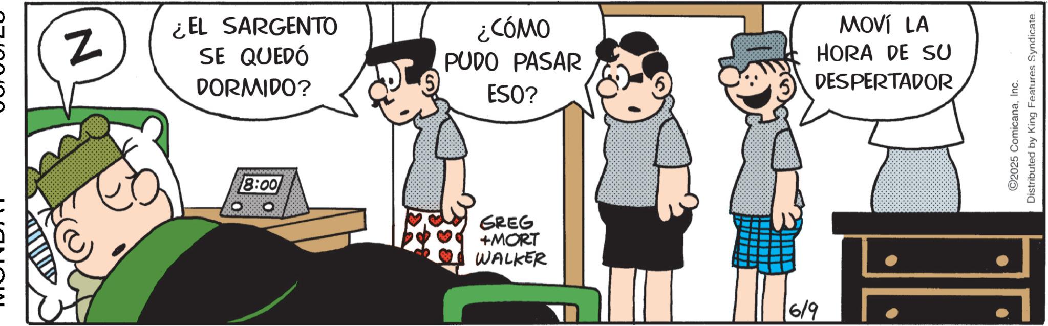 Photo caption OCR: N ¿EL SARGENTO SE QUEDÓ DORMIDO? ¿CÓMO PUDO PASAR ESO? MOVÍ LA HORA DE SU DESPERTADOR 8:00 GREG +MORT WALKER 6/9 C2025 ComicanaInc. Distributed by King Features Syndicate. N ¿ EL SARGENTO SE QUEDÓ DORMIDO ? ¿ CÓMO PUDO PASAR ESO ? MOVÍ LA HORA DE SU DESPERTADOR 8:00 GREG + MORT WALKER 6/9 C2025 ComicanaInc. Distributed by King Features Syndicate .