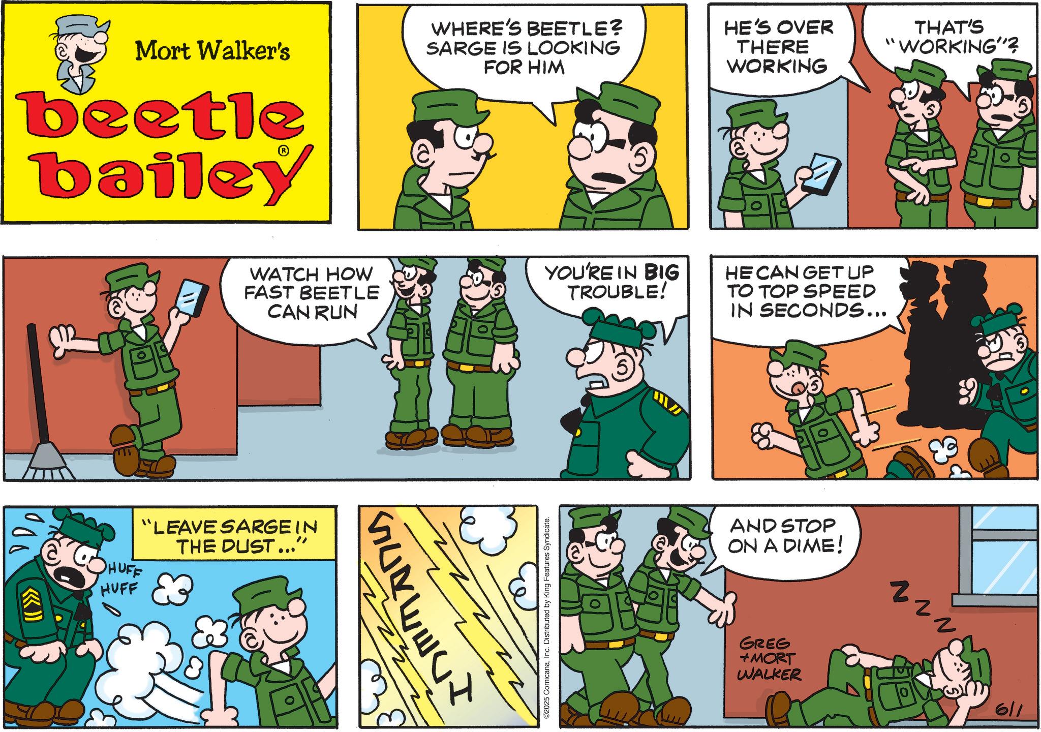 Animated cartoon OCR: Mort Walker's beetle bailey 1000 (( >>>> HUFF HUFF WATCH HOW FAST BEETLE CAN RUN "LEAVE SARGE IN THE DUST...” WHERE'S BEETLE? SARGE IS LOOKING FOR HIM HE'S OVER THERE WORKING SONEELI 5 THAT'S "WORKING"? YOU'RE IN BIG TROUBLE! HE CAN GET UP TO TOP SPEED IN SECONDS... 2025 ComicanaInc. Distributed by King Features Syndicate. AND STOP ON A DIME! GREG +MORT WALKER ? 611 Mort Walker's beetle bailey 1000 ( ( >>>> HUFF HUFF WATCH HOW FAST BEETLE CAN RUN " LEAVE SARGE IN THE DUST ... ” WHERE'S BEETLE ? SARGE IS LOOKING FOR HIM HE'S OVER THERE WORKING SONEELI 5 THAT'S " WORKING " ? YOU'RE IN BIG TROUBLE ! HE CAN GET UP TO TOP SPEED IN SECONDS ... 2025 ComicanaInc. Distributed by King Features Syndicate . AND STOP ON A DIME ! GREG + MORT WALKER ? 611