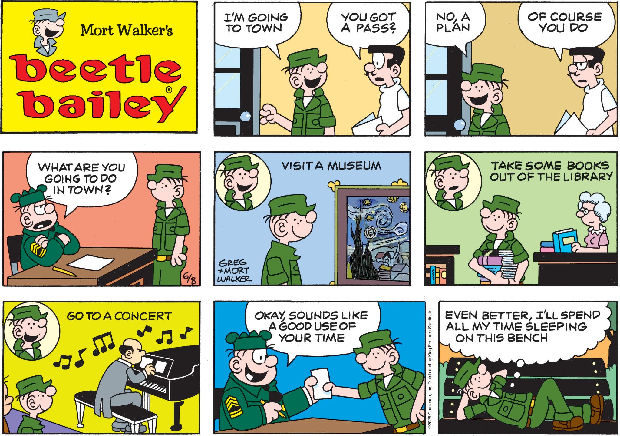 Photo caption OCR: Mort Walker's I'M GOING TO TOWN YOU GOT A PASS? NOA PLAN beetle bailey WHAT ARE YOU GOING TO DO IN TOWN? GO TO A CONCERT 618 GREG +MORT WALKER OF COURSE YOU DO VISITA MUSEUM TAKE SOME BOOKS OUT OF THE LIBRARY OKAYSOUNDS LIKE A GOOD USE OF YOUR TIME 2025 ComicanaInc. Distributed by King Features Syndicate. EVEN BETTERI'LL SPEND ALL MY TIME SLEEPING ON THIS BENCH Mort Walker's I'M GOING TO TOWN YOU GOT A PASS ? NOA PLAN beetle bailey WHAT ARE YOU GOING TO DO IN TOWN ? GO TO A CONCERT 618 GREG + MORT WALKER OF COURSE YOU DO VISITA MUSEUM TAKE SOME BOOKS OUT OF THE LIBRARY OKAYSOUNDS LIKE A GOOD USE OF YOUR TIME 2025 ComicanaInc. Distributed by King Features Syndicate . EVEN BETTERI'LL SPEND ALL MY TIME SLEEPING ON THIS BENCH