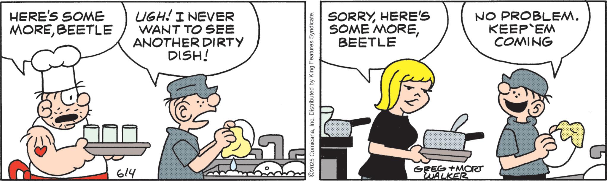 Comics OCR: HERE'S SOME MOREBEETLE UGH! I NEVER WANT TO SEE ANOTHER DIRTY DISH! 614 2025 ComicanaInc. Distributed by King Features Syndicate. SORRYHERE'S SOME MOREBEETLE NO PROBLEM. KEEP EM COMING GREG MORT WALKER HERE'S SOME MOREBEETLE UGH ! I NEVER WANT TO SEE ANOTHER DIRTY DISH ! 614 2025 ComicanaInc. Distributed by King Features Syndicate . SORRYHERE'S SOME MOREBEETLE NO PROBLEM . KEEP EM COMING GREG MORT WALKER