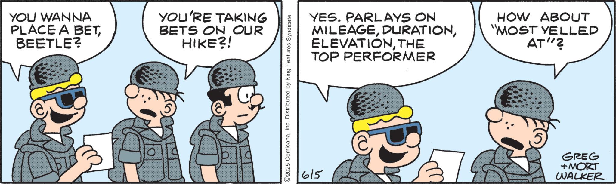 Comic book OCR: YOU WANNA PLACE A BETBEETLE? YOU'RE TAKING BETS ON OUR HIKE?! ©2025 ComicanaInc. Distributed by King Features Syndicate. 615 YES. PARLAYS ON MILEAGETHE TOP PERFORMER HOW ABOUT "MOST YELLED AT"? GREG +MORT WALKER YOU WANNA PLACE A BETBEETLE ? YOU'RE TAKING BETS ON OUR HIKE ?! © 2025 ComicanaInc. Distributed by King Features Syndicate . 615 YES . PARLAYS ON MILEAGETHE TOP PERFORMER HOW ABOUT " MOST YELLED AT " ? GREG + MORT WALKER