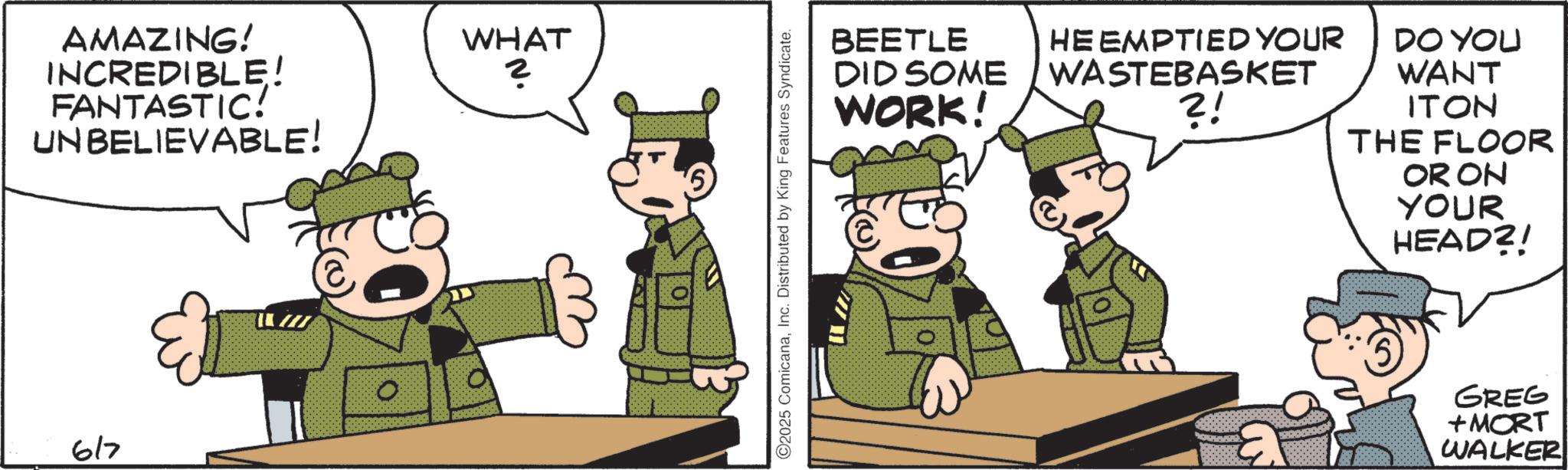 Comics OCR: AMAZING! INCREDIBLE! FANTASTIC! UNBELIEVABLE! 617 WHAT 2 ©2025 ComicanaInc. Distributed by King Features Syndicate. BEETLE DID SOME WORK! HE EMPTIED YOUR WASTEBASKET ?! DO YOU WANT ITON THE FLOOR OR ON YOUR HEAD?! GREG +MORT WALKER AMAZING ! INCREDIBLE ! FANTASTIC ! UNBELIEVABLE ! 617 WHAT 2 © 2025 ComicanaInc. Distributed by King Features Syndicate . BEETLE DID SOME WORK ! HE EMPTIED YOUR WASTEBASKET ? ! DO YOU WANT ITON THE FLOOR OR ON YOUR HEAD ?! GREG + MORT WALKER