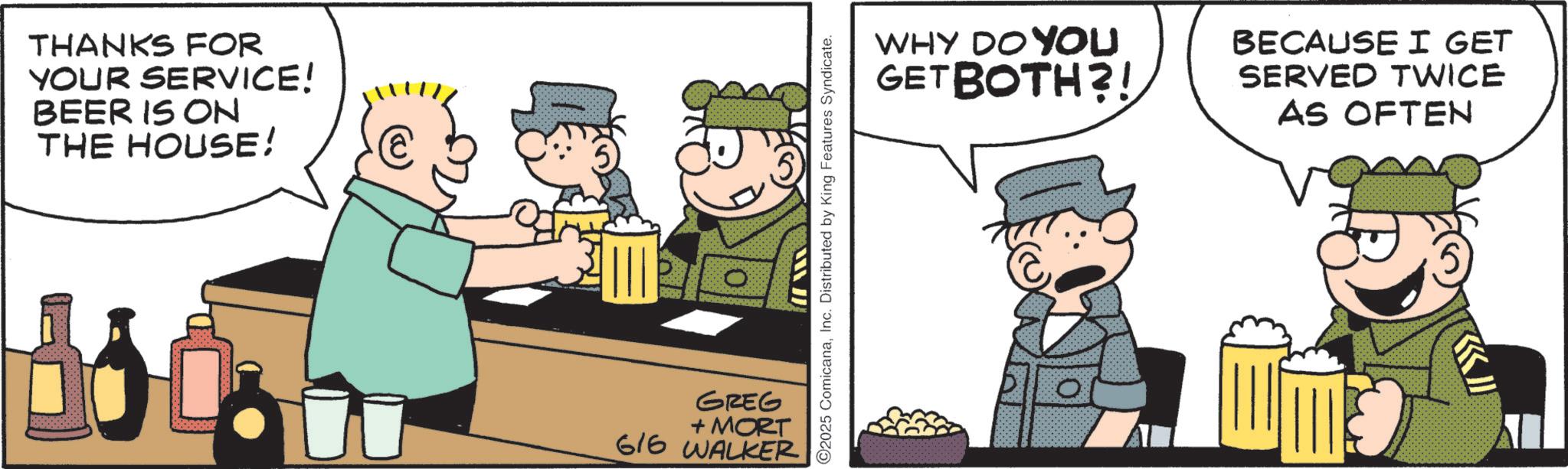Photo caption OCR: THANKS FOR YOUR SERVICE! BEER IS ON THE HOUSE! GREG + MORT 616 WALKER C2025 ComicanaInc. Distributed by King Features Syndicate. WHY DO YOU GETBOTH?! BECAUSE I GET SERVED TWICE AS OFTEN THANKS FOR YOUR SERVICE ! BEER IS ON THE HOUSE ! GREG + MORT 616 WALKER C2025 ComicanaInc. Distributed by King Features Syndicate . WHY DO YOU GETBOTH ?! BECAUSE I GET SERVED TWICE AS OFTEN
