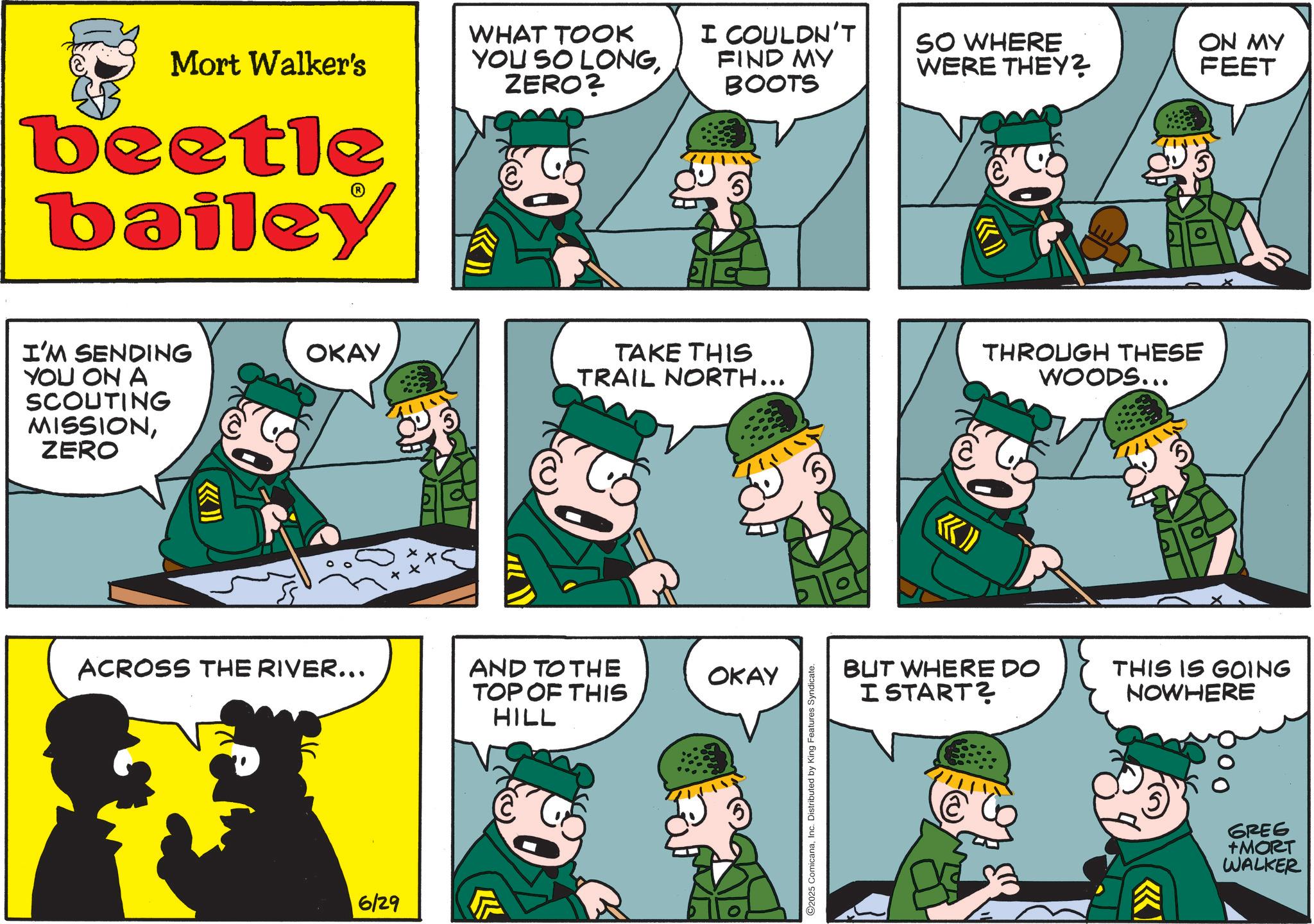 Publication OCR: Mort Walker's beetle bailey I'M SENDING YOU ON A SCOUTING MISSIONZERO WHAT TOOK YOU SO LONGZERO? I COULDN'T FIND MY BOOTS SO WHERE WERE THEY? ON MY FEET OKAY TAKE THIS TRAIL NORTH... THROUGH THESE WOODS... ACROSS THE RIVER... AND TO THE TOP OF THIS HILL OKAY 6129 2025 ComicanaInc. Distributed by King Features Syndicate. BUT WHERE DO I START? THIS IS GOING NOWHERE GREG +MORT WALKER Mort Walker's beetle bailey I'M SENDING YOU ON A SCOUTING MISSIONZERO WHAT TOOK YOU SO LONGZERO ? I COULDN'T FIND MY BOOTS SO WHERE WERE THEY ? ON MY FEET OKAY TAKE THIS TRAIL NORTH ... THROUGH THESE WOODS ... ACROSS THE RIVER ... AND TO THE TOP OF THIS HILL OKAY 6129 2025 ComicanaInc. Distributed by King Features Syndicate . BUT WHERE DO I START ? THIS IS GOING NOWHERE GREG + MORT WALKER