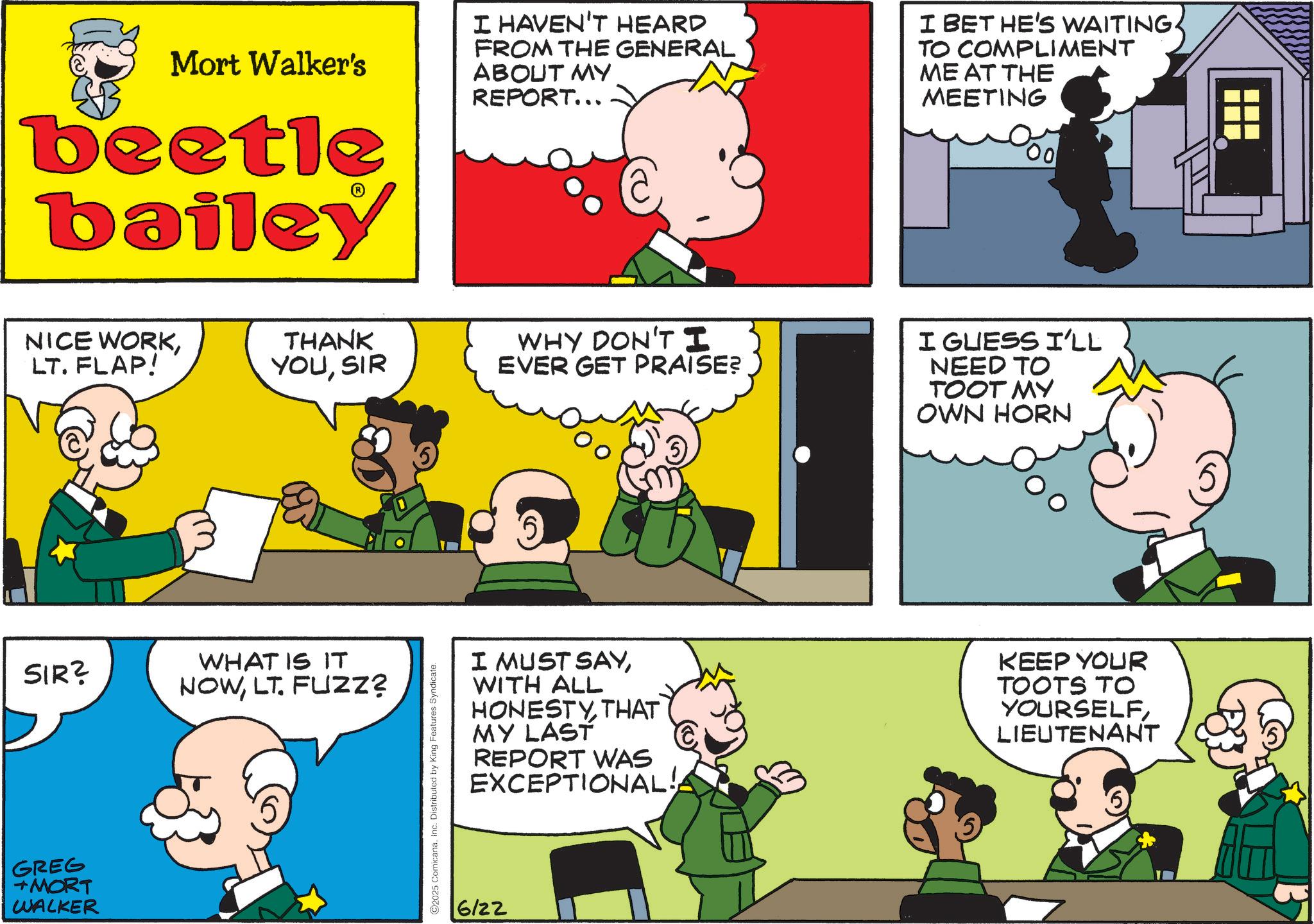 Animated cartoon OCR: Mort Walker's beetle bailey I HAVEN'T HEARD FROM THE GENERAL ABOUT MY REPORT... I BET HE'S WAITING. TO COMPLIMENT ME AT THE MEETING 00 NICE WORKLT. FLAP! THANK YOUSIR WHY DON'T I EVER GET PRAISE? SIR? GREG +MORT WALKER WHAT IS IT NOWLT. FUZZ? 2025 ComicanaInc. Distributed by King Features Syndicate. I GUESS I'LL NEED TO TOOT MY OWN HORN I MUST SAYWITH ALL HONESTYTHAT MY LAST REPORT WAS EXCEPTIONAL!A KEEP YOUR TOOTS TO YOURSELFLIEUTENANT 6/22 Mort Walker's beetle bailey I HAVEN'T HEARD FROM THE GENERAL ABOUT MY REPORT ... I BET HE'S WAITING . TO COMPLIMENT ME AT THE MEETING 00 NICE WORKLT . FLAP ! THANK YOUSIR WHY DON'T I EVER GET PRAISE ? SIR ? GREG + MORT WALKER WHAT IS IT NOWLT . FUZZ ? 2025 ComicanaInc. Distributed by King Features Syndicate . I GUESS I'LL NEED TO TOOT MY OWN HORN I MUST SAYWITH ALL HONESTYTHAT MY LAST REPORT WAS EXCEPTIONAL ! A KEEP YOUR TOOTS TO YOURSELFLIEUTENANT 6/22