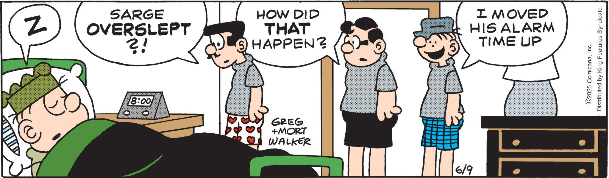 Animated cartoon OCR: N 8:00 SARGE OVERSLEPT ?! HOW DID THAT ? HAPPEN? I MOVED HIS ALARM TIME UP GREG +MORT WALKER 619 ©2025 ComicanaInc. Distributed by King Features Syndicate. N 8:00 SARGE OVERSLEPT ? ! HOW DID THAT ? HAPPEN ? I MOVED HIS ALARM TIME UP GREG + MORT WALKER 619 © 2025 ComicanaInc. Distributed by King Features Syndicate .