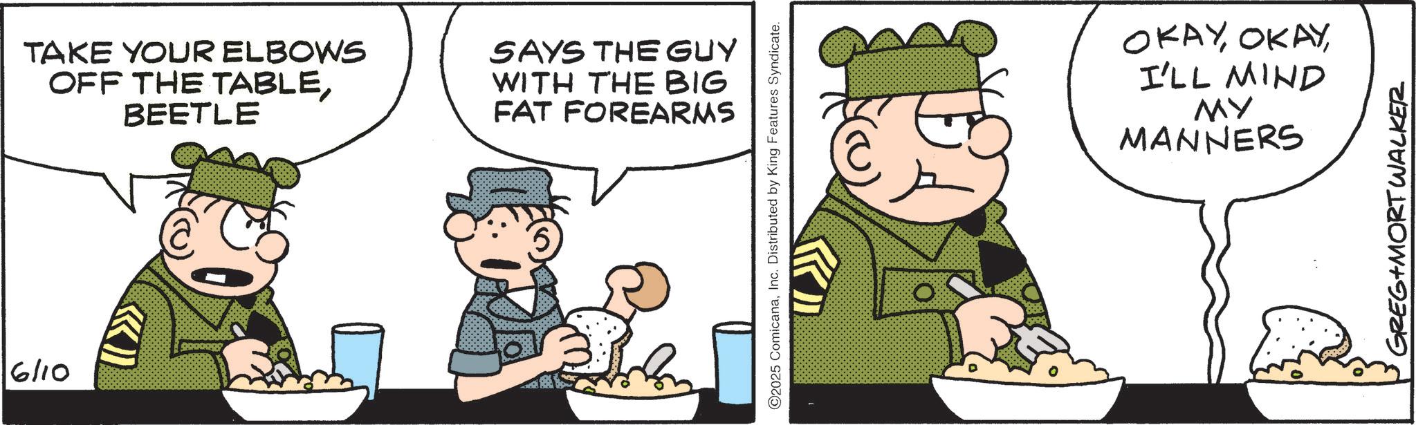 Comics OCR: 6/10 TAKE YOUR ELBOWS OFF THE TABLEBEETLE SAYS THE GUY WITH THE BIG FAT FOREARMS ©2025 ComicanaInc. Distributed by King Features Syndicate. OKAYI'LL MIND MY MANNERS GREG MORT WALKER 6/10 TAKE YOUR ELBOWS OFF THE TABLEBEETLE SAYS THE GUY WITH THE BIG FAT FOREARMS © 2025 ComicanaInc. Distributed by King Features Syndicate . OKAYI'LL MIND MY MANNERS GREG MORT WALKER