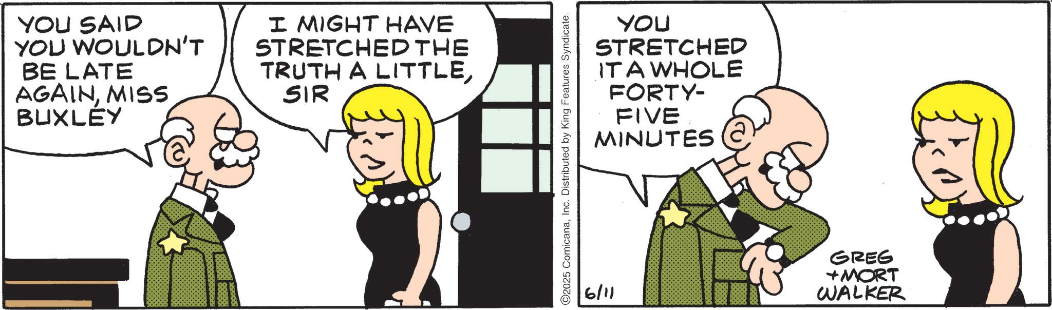 Fictional character OCR: YOU SAID YOU WOULDN'T BE LATE AGAINMISS BUXLEY I MIGHT HAVE STRETCHED THE TRUTH A LITTLESIR YOU STRETCHED IT A WHOLE FORTY- FIVE MINUTES 2025 ComicanaInc. Distributed by King Features Syndicate. 6/11 GREG +MORT WALKER YOU SAID YOU WOULDN'T BE LATE AGAINMISS BUXLEY I MIGHT HAVE STRETCHED THE TRUTH A LITTLESIR YOU STRETCHED IT A WHOLE FORTY- FIVE MINUTES 2025 ComicanaInc. Distributed by King Features Syndicate . 6/11 GREG + MORT WALKER