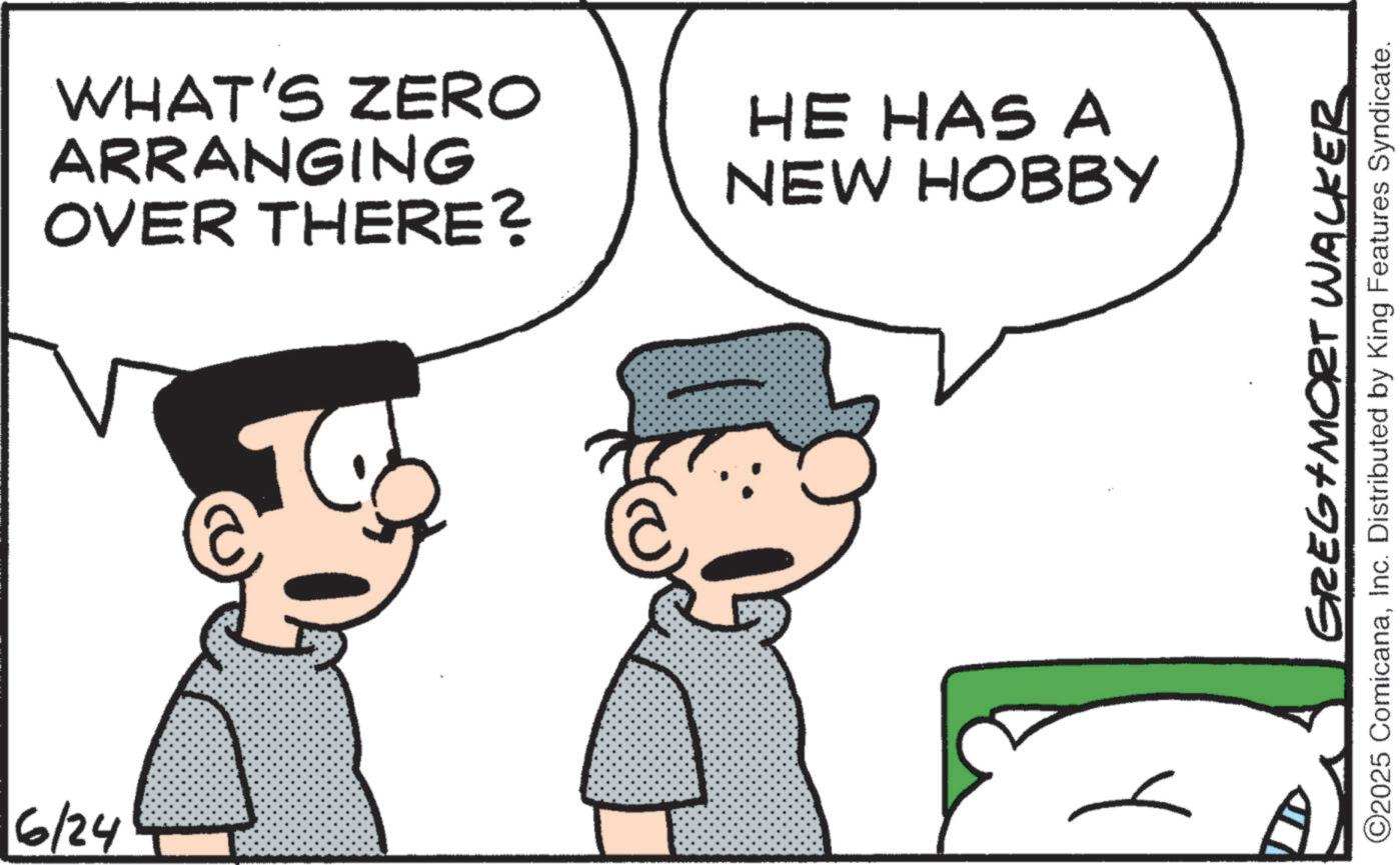 Photo caption OCR: 6/24 WHAT'S ZERO ARRANGING OVER THERE? HE HAS A NEW HOBBY GREG MORT WALKER ©2025 ComicanaInc. Distributed by King Features Syndicate. 6/24 WHAT'S ZERO ARRANGING OVER THERE ? HE HAS A NEW HOBBY GREG MORT WALKER © 2025 ComicanaInc. Distributed by King Features Syndicate .