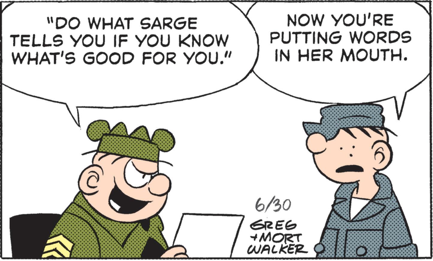 Fictional character OCR: "DO WHAT SARGE TELLS YOU IF YOU KNOW WHAT'S GOOD FOR YOU." NOW YOU'RE PUTTING WORDS IN HER MOUTH. 6/30 GREG + MORT WALKER " DO WHAT SARGE TELLS YOU IF YOU KNOW WHAT'S GOOD FOR YOU . " NOW YOU'RE PUTTING WORDS IN HER MOUTH . 6/30 GREG + MORT WALKER